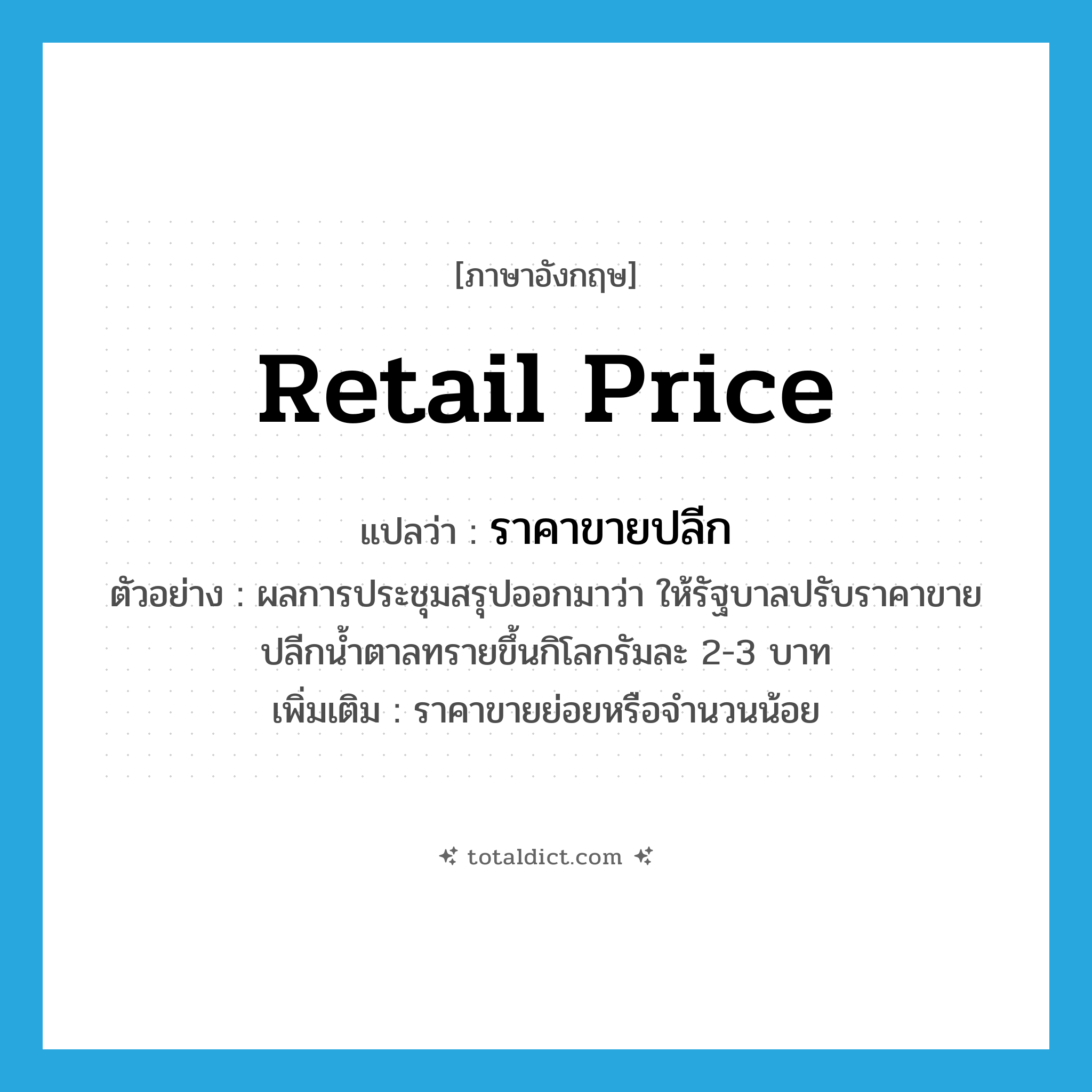 retail price แปลว่า?, คำศัพท์ภาษาอังกฤษ retail price แปลว่า ราคาขายปลีก ประเภท N ตัวอย่าง ผลการประชุมสรุปออกมาว่า ให้รัฐบาลปรับราคาขายปลีกน้ำตาลทรายขึ้นกิโลกรัมละ 2-3 บาท เพิ่มเติม ราคาขายย่อยหรือจำนวนน้อย หมวด N