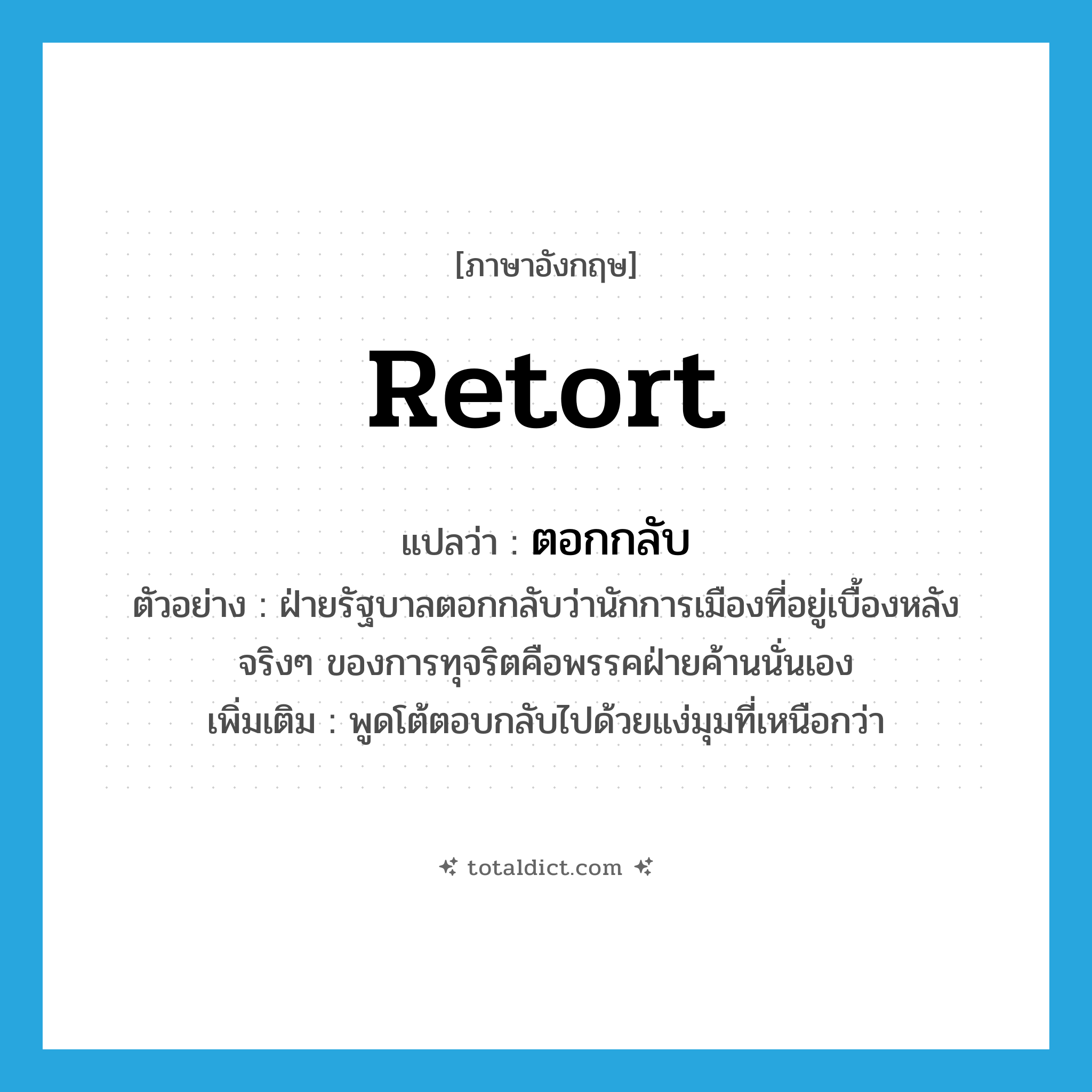 retort แปลว่า?, คำศัพท์ภาษาอังกฤษ retort แปลว่า ตอกกลับ ประเภท V ตัวอย่าง ฝ่ายรัฐบาลตอกกลับว่านักการเมืองที่อยู่เบื้องหลังจริงๆ ของการทุจริตคือพรรคฝ่ายค้านนั่นเอง เพิ่มเติม พูดโต้ตอบกลับไปด้วยแง่มุมที่เหนือกว่า หมวด V