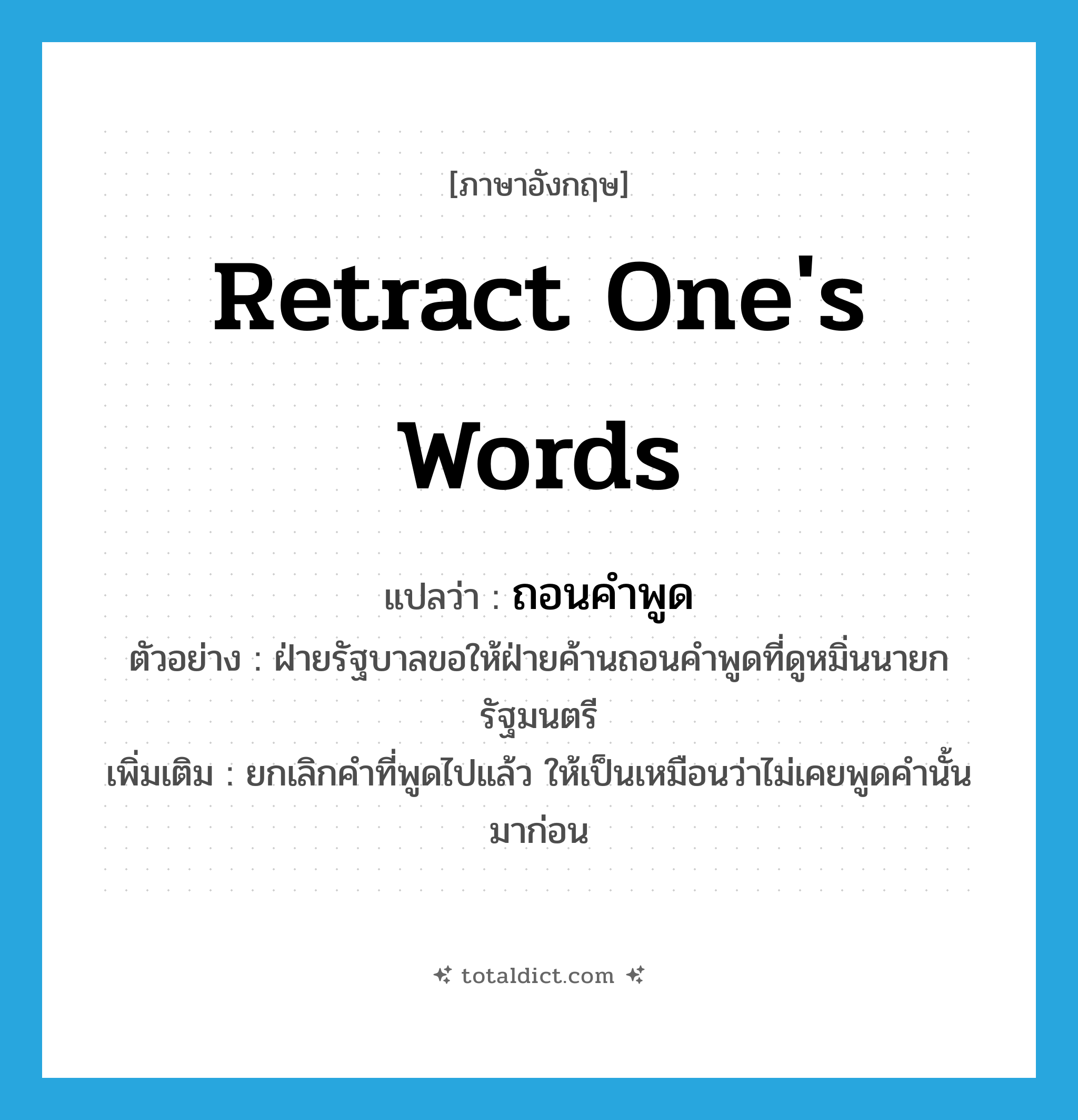 retract one&#39;s words แปลว่า?, คำศัพท์ภาษาอังกฤษ retract one&#39;s words แปลว่า ถอนคำพูด ประเภท V ตัวอย่าง ฝ่ายรัฐบาลขอให้ฝ่ายค้านถอนคำพูดที่ดูหมิ่นนายกรัฐมนตรี เพิ่มเติม ยกเลิกคำที่พูดไปแล้ว ให้เป็นเหมือนว่าไม่เคยพูดคำนั้นมาก่อน หมวด V