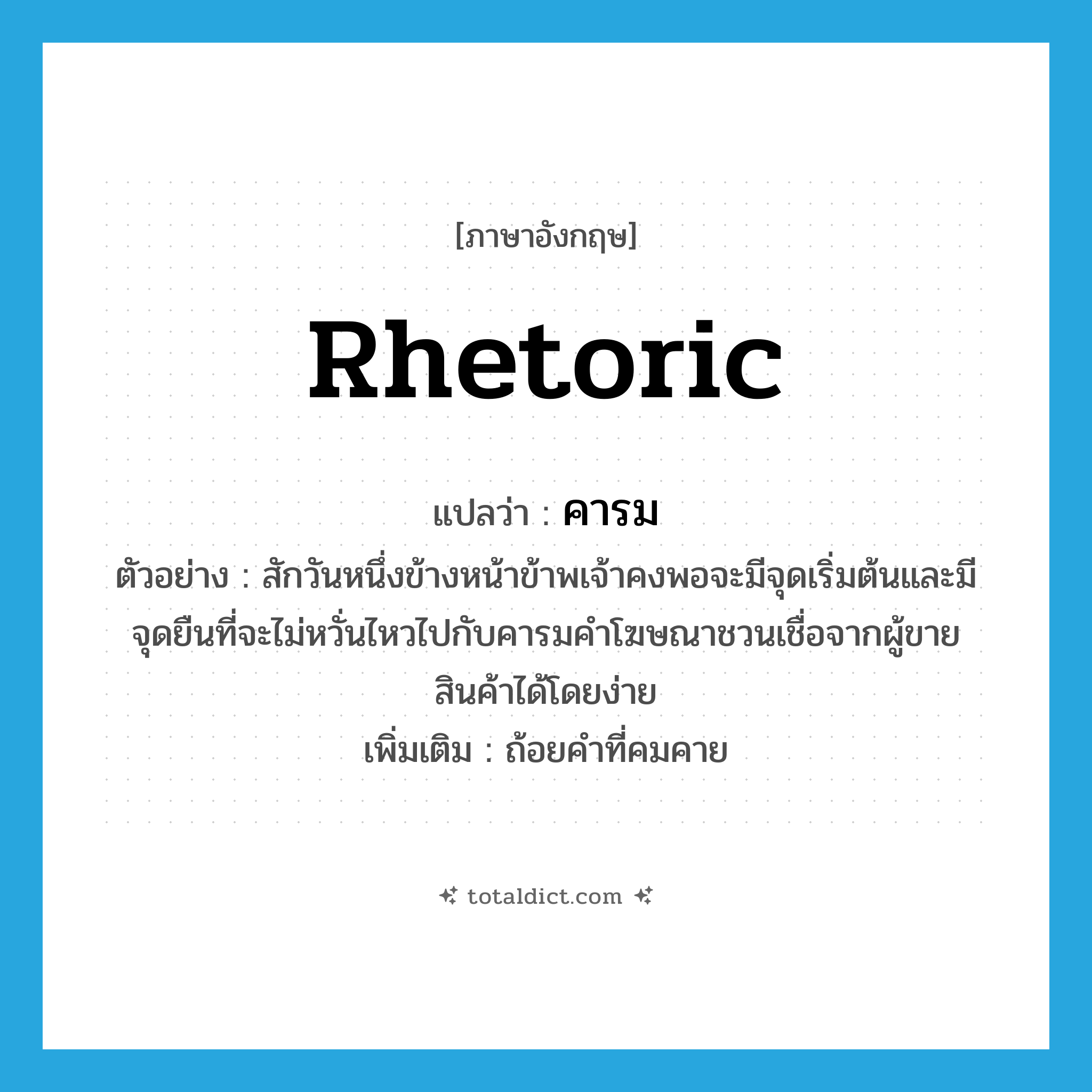 rhetoric แปลว่า?, คำศัพท์ภาษาอังกฤษ rhetoric แปลว่า คารม ประเภท N ตัวอย่าง สักวันหนึ่งข้างหน้าข้าพเจ้าคงพอจะมีจุดเริ่มต้นและมีจุดยืนที่จะไม่หวั่นไหวไปกับคารมคำโฆษณาชวนเชื่อจากผู้ขายสินค้าได้โดยง่าย เพิ่มเติม ถ้อยคำที่คมคาย หมวด N