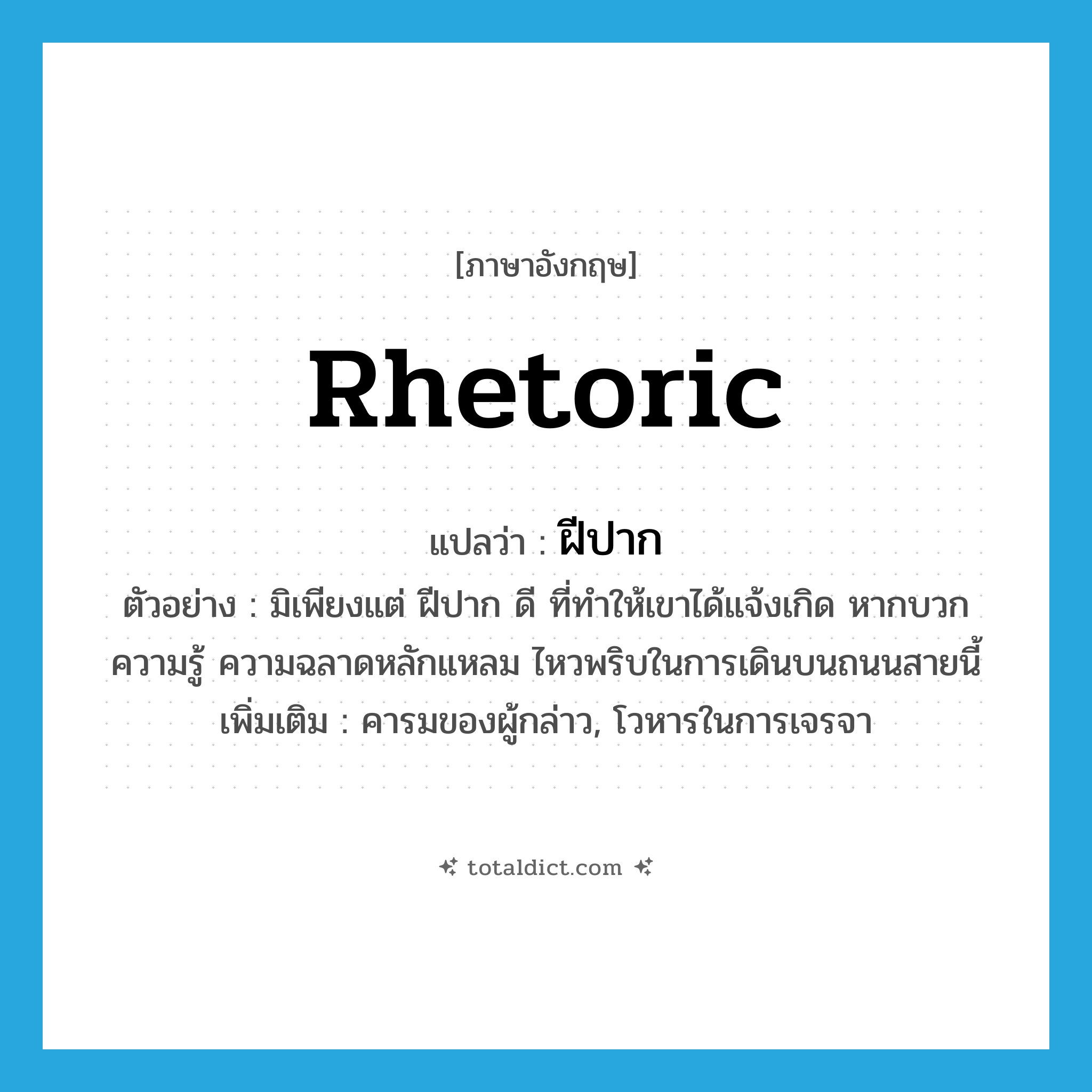 rhetoric แปลว่า?, คำศัพท์ภาษาอังกฤษ rhetoric แปลว่า ฝีปาก ประเภท N ตัวอย่าง มิเพียงแต่ ฝีปาก ดี ที่ทำให้เขาได้แจ้งเกิด หากบวกความรู้ ความฉลาดหลักแหลม ไหวพริบในการเดินบนถนนสายนี้ เพิ่มเติม คารมของผู้กล่าว, โวหารในการเจรจา หมวด N