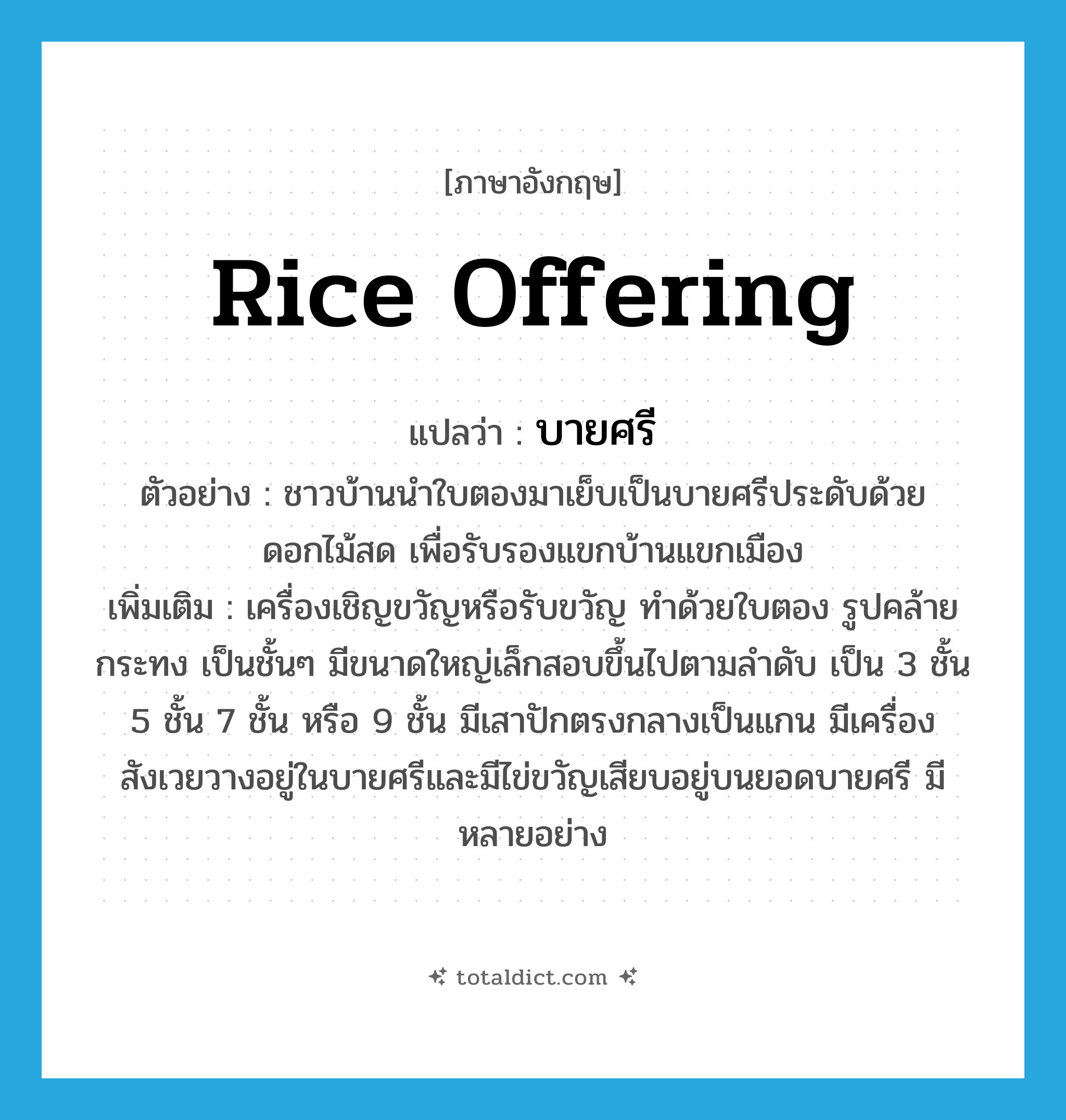 rice offering แปลว่า?, คำศัพท์ภาษาอังกฤษ rice offering แปลว่า บายศรี ประเภท N ตัวอย่าง ชาวบ้านนำใบตองมาเย็บเป็นบายศรีประดับด้วยดอกไม้สด เพื่อรับรองแขกบ้านแขกเมือง เพิ่มเติม เครื่องเชิญขวัญหรือรับขวัญ ทำด้วยใบตอง รูปคล้ายกระทง เป็นชั้นๆ มีขนาดใหญ่เล็กสอบขึ้นไปตามลำดับ เป็น 3 ชั้น 5 ชั้น 7 ชั้น หรือ 9 ชั้น มีเสาปักตรงกลางเป็นแกน มีเครื่องสังเวยวางอยู่ในบายศรีและมีไข่ขวัญเสียบอยู่บนยอดบายศรี มีหลายอย่าง หมวด N