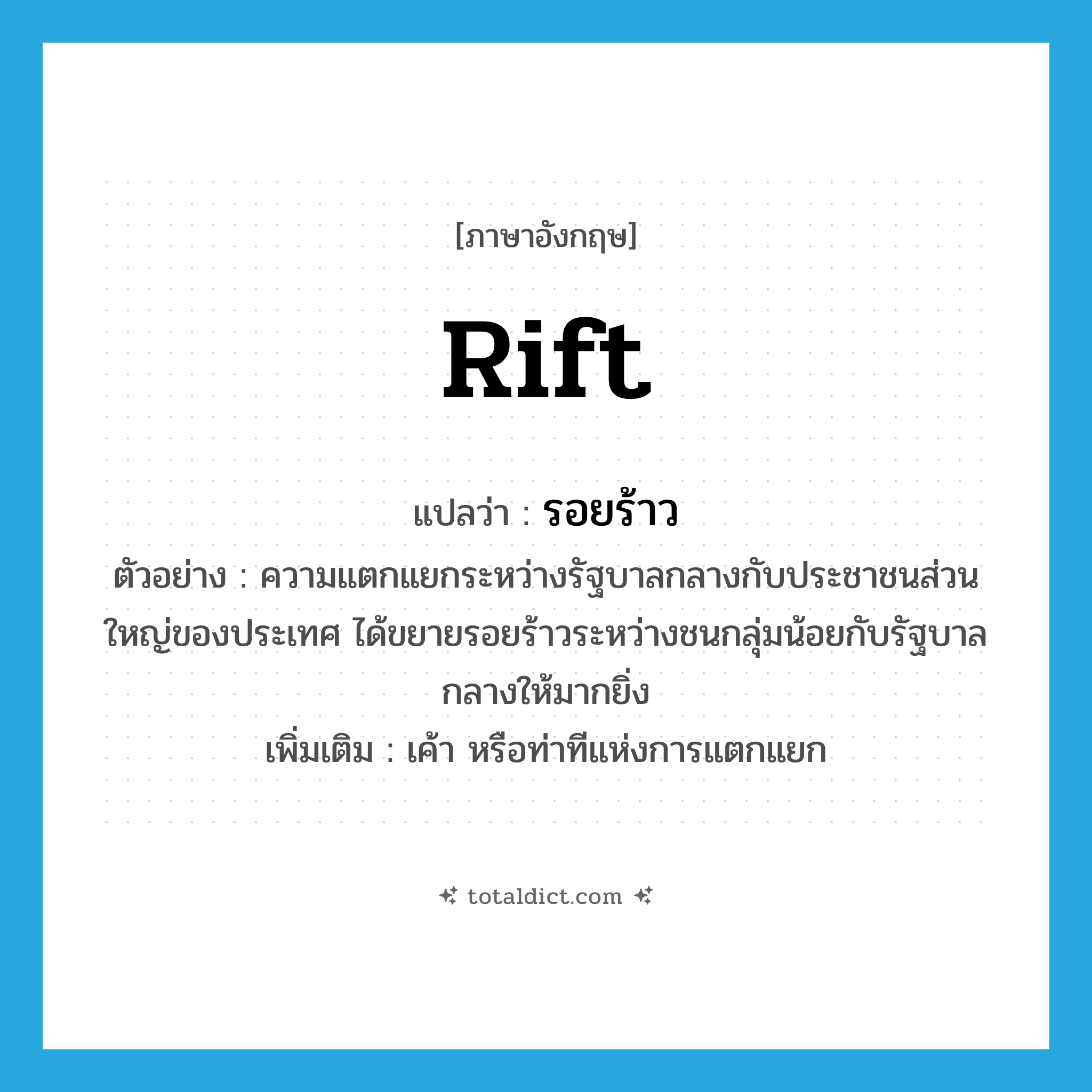 rift แปลว่า?, คำศัพท์ภาษาอังกฤษ rift แปลว่า รอยร้าว ประเภท N ตัวอย่าง ความแตกแยกระหว่างรัฐบาลกลางกับประชาชนส่วนใหญ่ของประเทศ ได้ขยายรอยร้าวระหว่างชนกลุ่มน้อยกับรัฐบาลกลางให้มากยิ่ง เพิ่มเติม เค้า หรือท่าทีแห่งการแตกแยก หมวด N