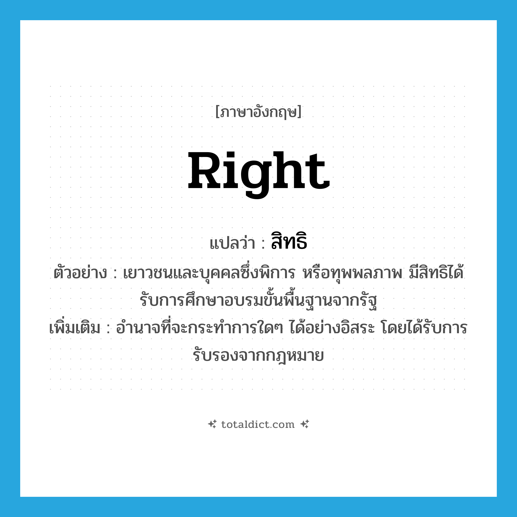 right แปลว่า?, คำศัพท์ภาษาอังกฤษ right แปลว่า สิทธิ ประเภท N ตัวอย่าง เยาวชนและบุคคลซึ่งพิการ หรือทุพพลภาพ มีสิทธิได้รับการศึกษาอบรมขั้นพื้นฐานจากรัฐ เพิ่มเติม อำนาจที่จะกระทำการใดๆ ได้อย่างอิสระ โดยได้รับการรับรองจากกฎหมาย หมวด N