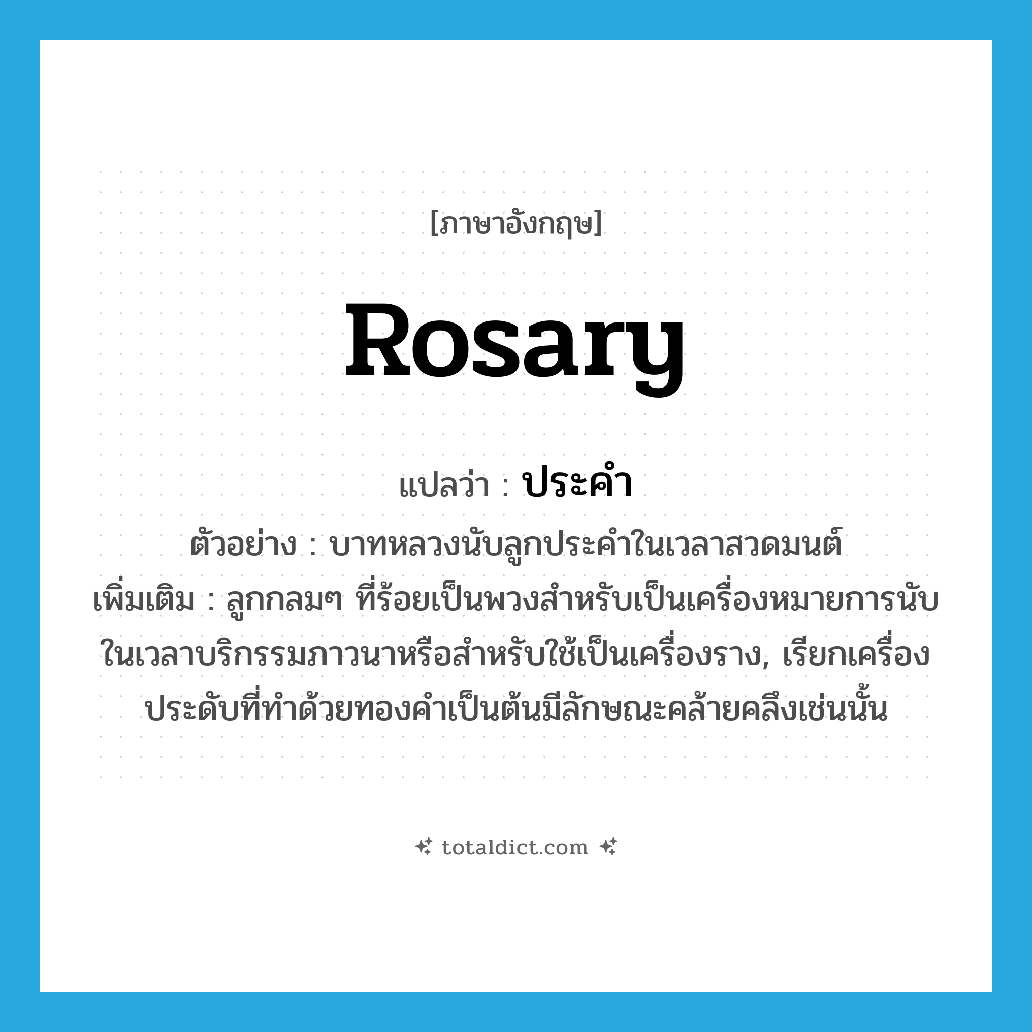 rosary แปลว่า?, คำศัพท์ภาษาอังกฤษ rosary แปลว่า ประคำ ประเภท N ตัวอย่าง บาทหลวงนับลูกประคำในเวลาสวดมนต์ เพิ่มเติม ลูกกลมๆ ที่ร้อยเป็นพวงสำหรับเป็นเครื่องหมายการนับในเวลาบริกรรมภาวนาหรือสำหรับใช้เป็นเครื่องราง, เรียกเครื่องประดับที่ทำด้วยทองคำเป็นต้นมีลักษณะคล้ายคลึงเช่นนั้น หมวด N