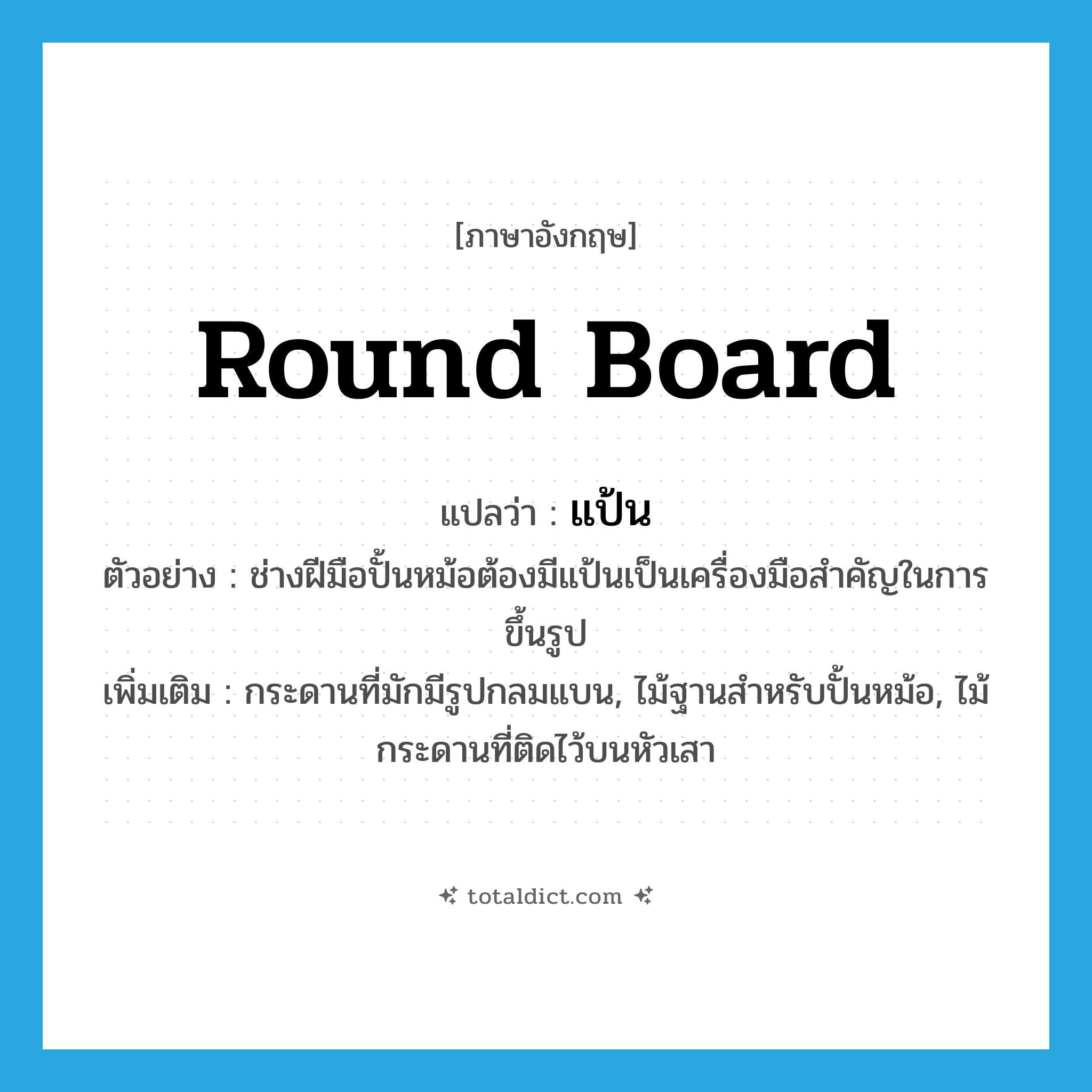 round board แปลว่า?, คำศัพท์ภาษาอังกฤษ round board แปลว่า แป้น ประเภท N ตัวอย่าง ช่างฝีมือปั้นหม้อต้องมีแป้นเป็นเครื่องมือสำคัญในการขึ้นรูป เพิ่มเติม กระดานที่มักมีรูปกลมแบน, ไม้ฐานสำหรับปั้นหม้อ, ไม้กระดานที่ติดไว้บนหัวเสา หมวด N