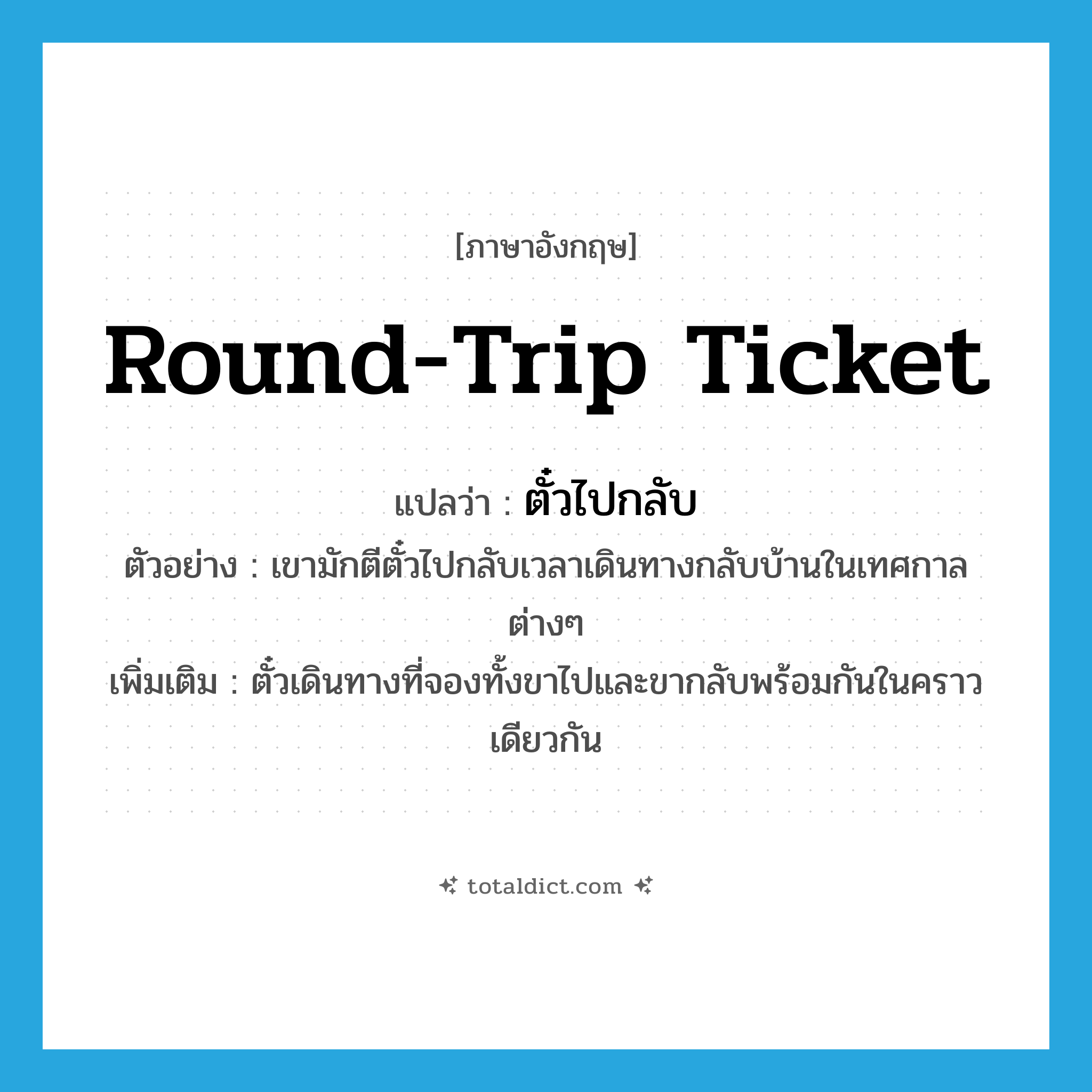 round-trip ticket แปลว่า?, คำศัพท์ภาษาอังกฤษ round-trip ticket แปลว่า ตั๋วไปกลับ ประเภท N ตัวอย่าง เขามักตีตั๋วไปกลับเวลาเดินทางกลับบ้านในเทศกาลต่างๆ เพิ่มเติม ตั๋วเดินทางที่จองทั้งขาไปและขากลับพร้อมกันในคราวเดียวกัน หมวด N