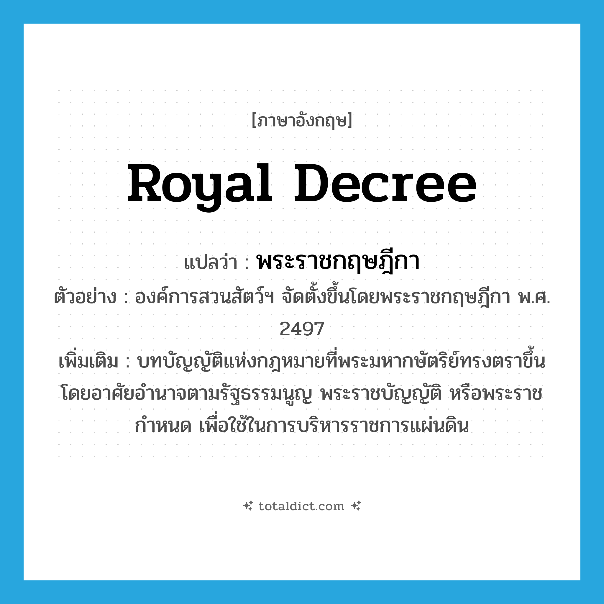 royal decree แปลว่า?, คำศัพท์ภาษาอังกฤษ royal decree แปลว่า พระราชกฤษฎีกา ประเภท N ตัวอย่าง องค์การสวนสัตว์ฯ จัดตั้งขึ้นโดยพระราชกฤษฎีกา พ.ศ. 2497 เพิ่มเติม บทบัญญัติแห่งกฎหมายที่พระมหากษัตริย์ทรงตราขึ้นโดยอาศัยอำนาจตามรัฐธรรมนูญ พระราชบัญญัติ หรือพระราชกำหนด เพื่อใช้ในการบริหารราชการแผ่นดิน หมวด N