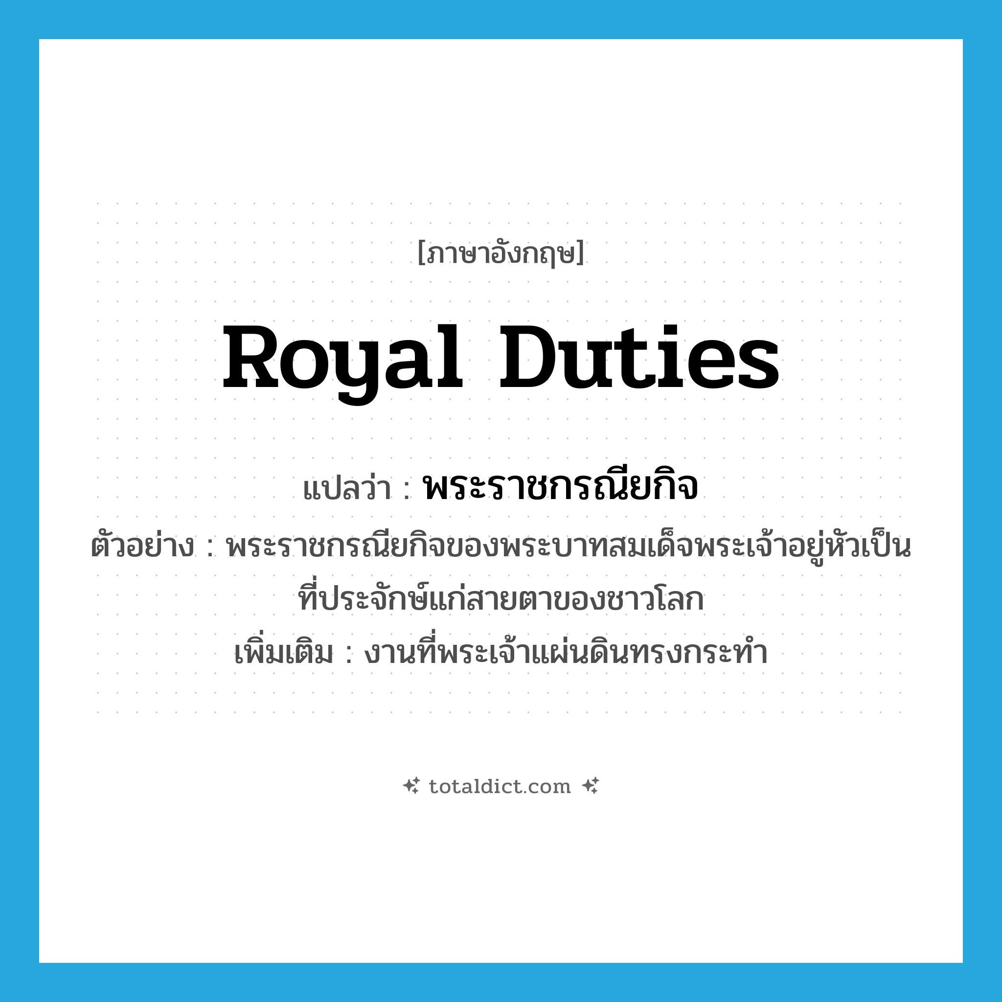 royal duties แปลว่า?, คำศัพท์ภาษาอังกฤษ royal duties แปลว่า พระราชกรณียกิจ ประเภท N ตัวอย่าง พระราชกรณียกิจของพระบาทสมเด็จพระเจ้าอยู่หัวเป็นที่ประจักษ์แก่สายตาของชาวโลก เพิ่มเติม งานที่พระเจ้าแผ่นดินทรงกระทำ หมวด N