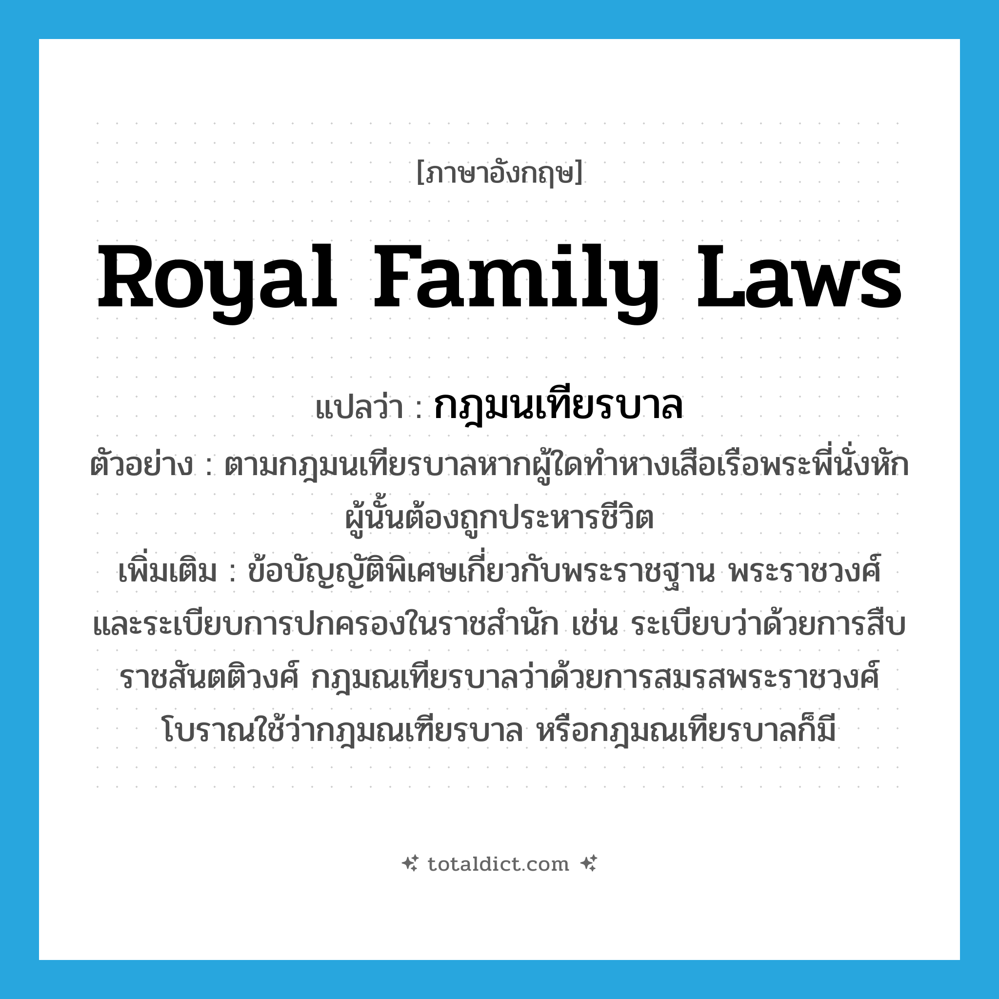 royal family laws แปลว่า?, คำศัพท์ภาษาอังกฤษ royal family laws แปลว่า กฎมนเทียรบาล ประเภท N ตัวอย่าง ตามกฎมนเทียรบาลหากผู้ใดทำหางเสือเรือพระพี่นั่งหักผู้นั้นต้องถูกประหารชีวิต เพิ่มเติม ข้อบัญญัติพิเศษเกี่ยวกับพระราชฐาน พระราชวงศ์ และระเบียบการปกครองในราชสำนัก เช่น ระเบียบว่าด้วยการสืบราชสันตติวงศ์ กฎมณเทียรบาลว่าด้วยการสมรสพระราชวงศ์ โบราณใช้ว่ากฎมณเฑียรบาล หรือกฎมณเทียรบาลก็มี หมวด N