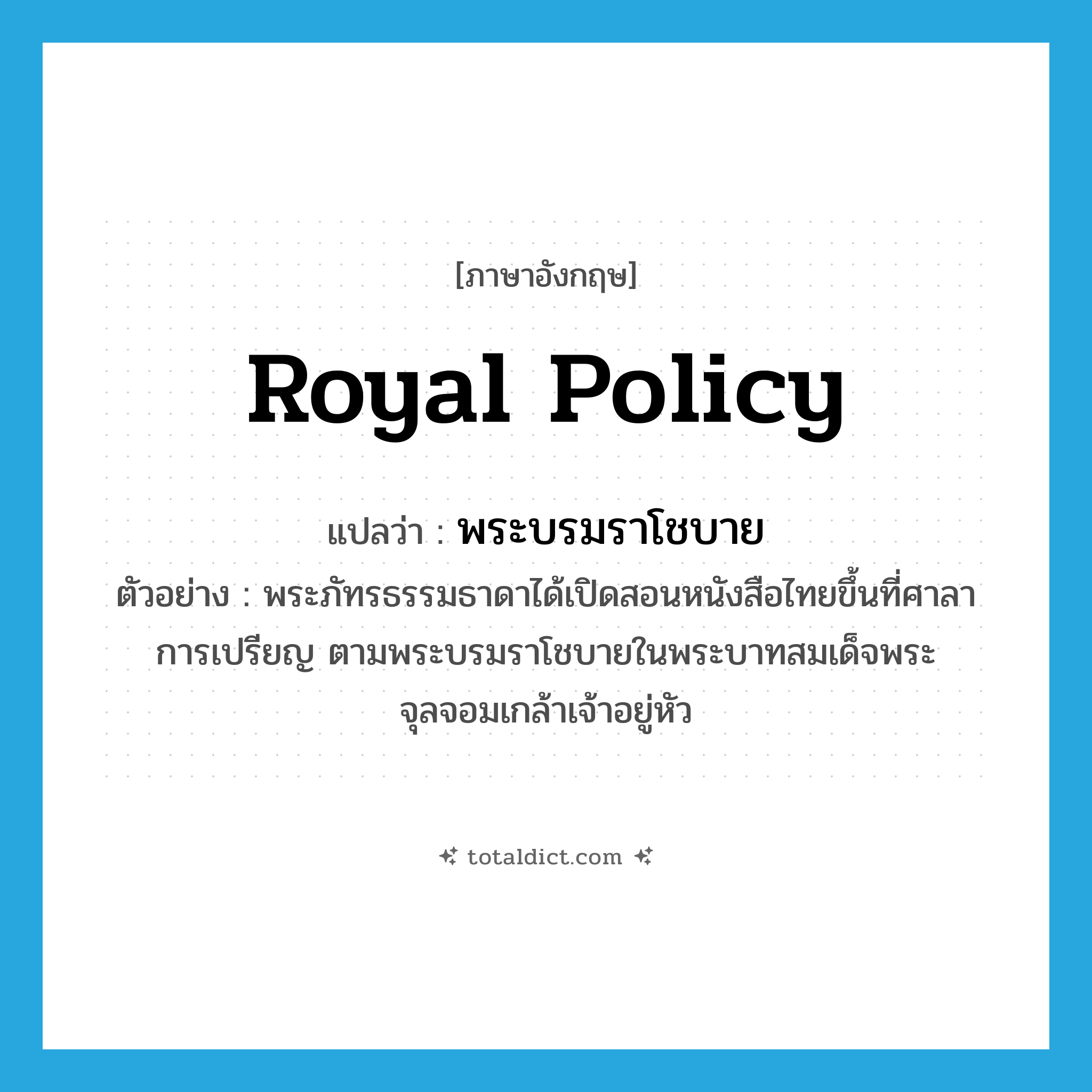 royal policy แปลว่า?, คำศัพท์ภาษาอังกฤษ royal policy แปลว่า พระบรมราโชบาย ประเภท N ตัวอย่าง พระภัทรธรรมธาดาได้เปิดสอนหนังสือไทยขึ้นที่ศาลาการเปรียญ ตามพระบรมราโชบายในพระบาทสมเด็จพระจุลจอมเกล้าเจ้าอยู่หัว หมวด N