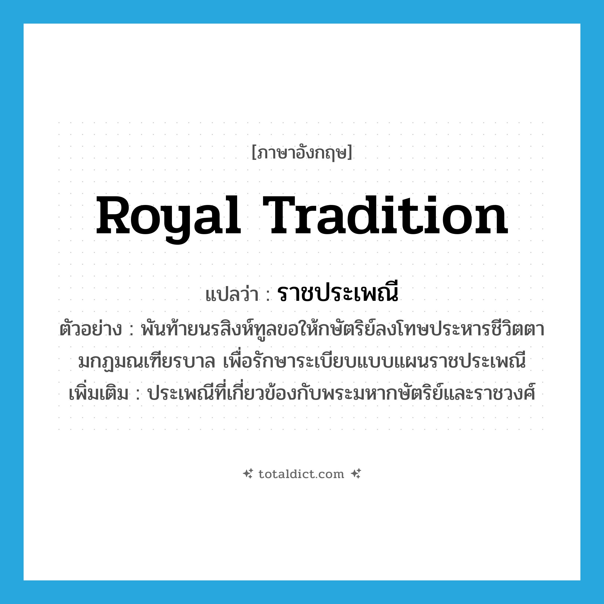 royal tradition แปลว่า?, คำศัพท์ภาษาอังกฤษ royal tradition แปลว่า ราชประเพณี ประเภท N ตัวอย่าง พันท้ายนรสิงห์ทูลขอให้กษัตริย์ลงโทษประหารชีวิตตามกฏมณเฑียรบาล เพื่อรักษาระเบียบแบบแผนราชประเพณี เพิ่มเติม ประเพณีที่เกี่ยวข้องกับพระมหากษัตริย์และราชวงศ์ หมวด N