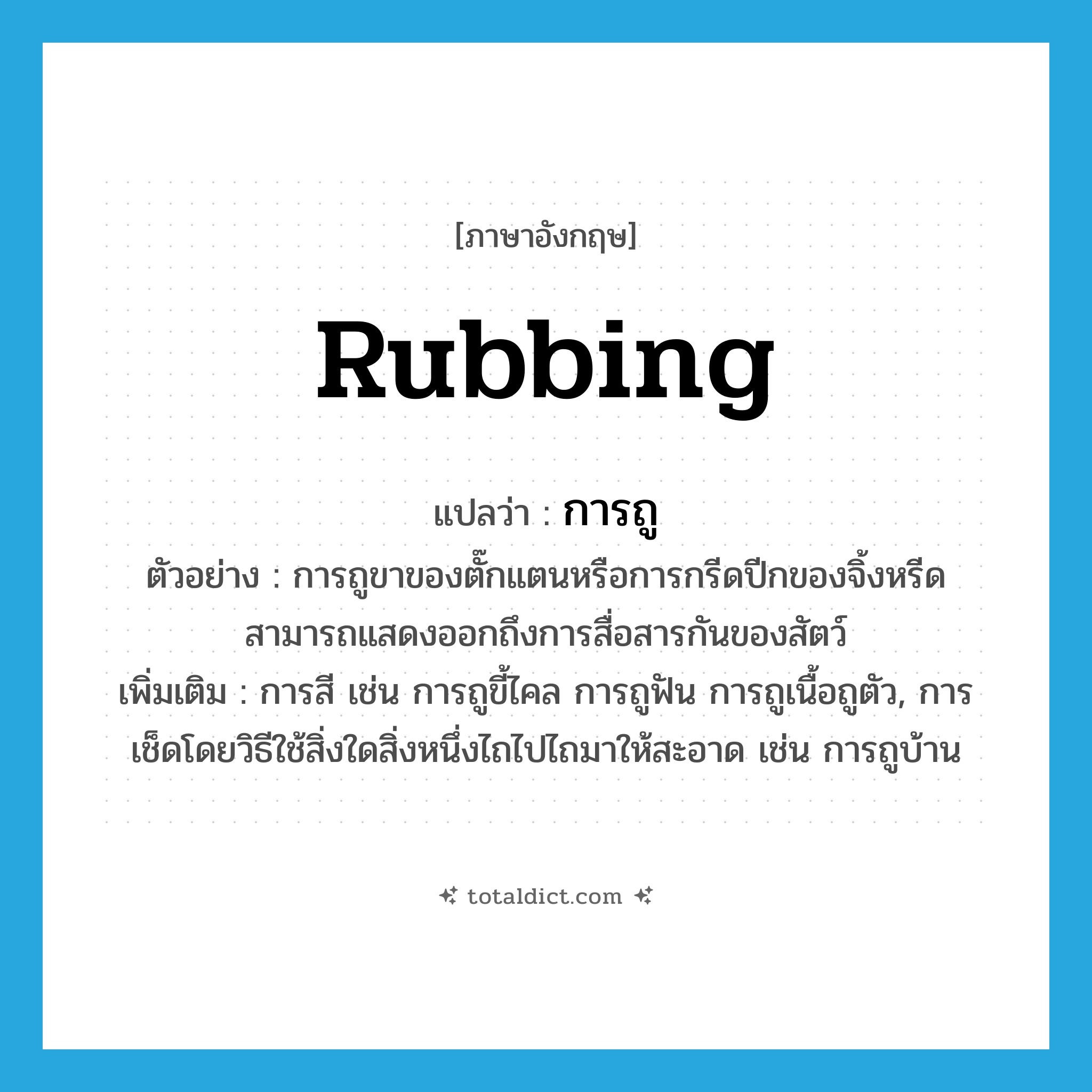 rubbing แปลว่า?, คำศัพท์ภาษาอังกฤษ rubbing แปลว่า การถู ประเภท N ตัวอย่าง การถูขาของตั๊กแตนหรือการกรีดปีกของจิ้งหรีดสามารถแสดงออกถึงการสื่อสารกันของสัตว์ เพิ่มเติม การสี เช่น การถูขี้ไคล การถูฟัน การถูเนื้อถูตัว, การเช็ดโดยวิธีใช้สิ่งใดสิ่งหนึ่งไถไปไถมาให้สะอาด เช่น การถูบ้าน หมวด N