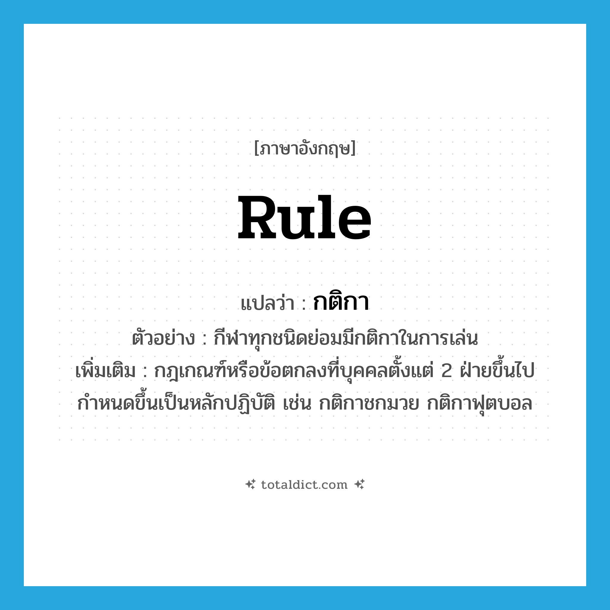 rule แปลว่า?, คำศัพท์ภาษาอังกฤษ rule แปลว่า กติกา ประเภท N ตัวอย่าง กีฬาทุกชนิดย่อมมีกติกาในการเล่น เพิ่มเติม กฎเกณฑ์หรือข้อตกลงที่บุคคลตั้งแต่ 2 ฝ่ายขึ้นไปกำหนดขึ้นเป็นหลักปฏิบัติ เช่น กติกาชกมวย กติกาฟุตบอล หมวด N