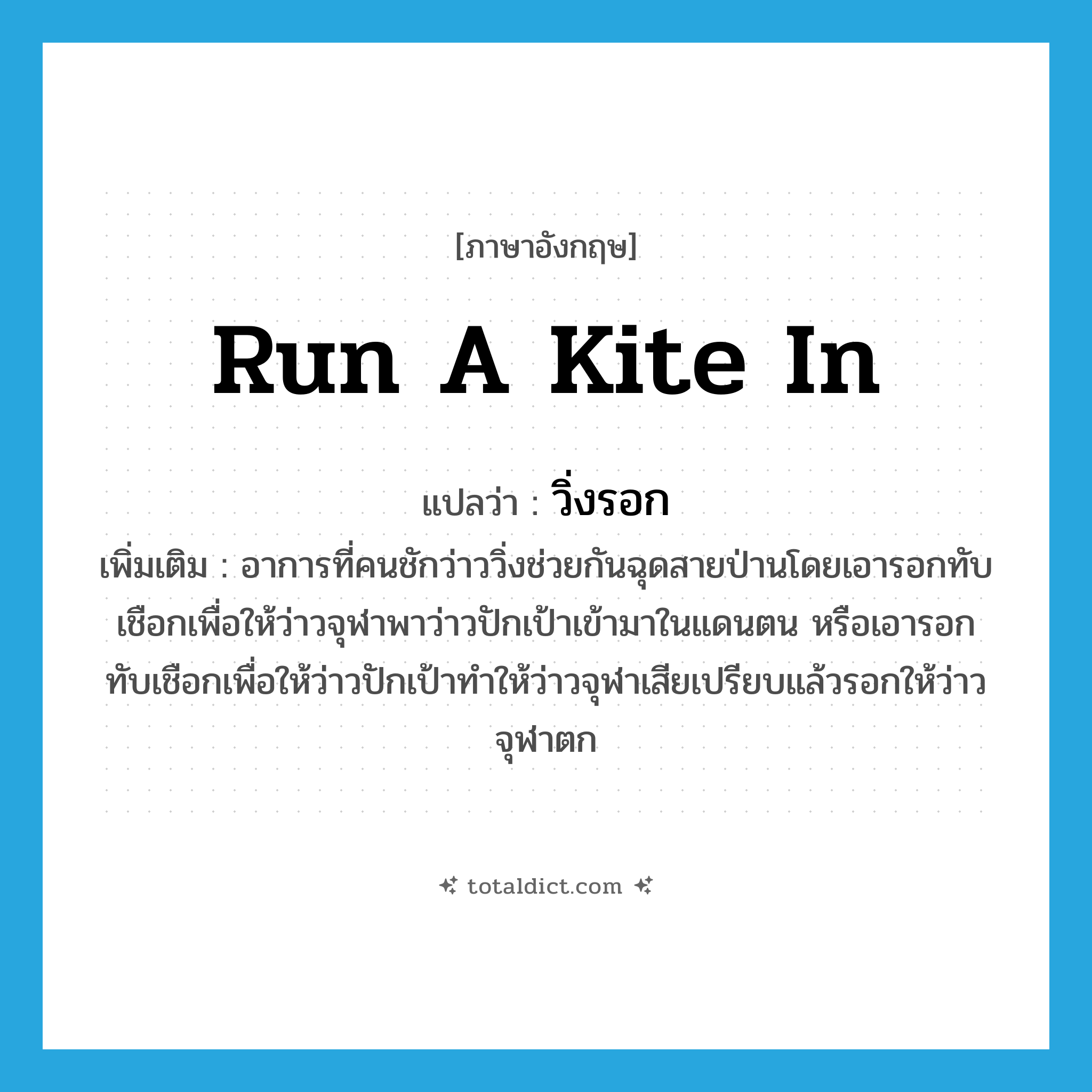 run a kite in แปลว่า?, คำศัพท์ภาษาอังกฤษ run a kite in แปลว่า วิ่งรอก ประเภท V เพิ่มเติม อาการที่คนชักว่าววิ่งช่วยกันฉุดสายป่านโดยเอารอกทับเชือกเพื่อให้ว่าวจุฬาพาว่าวปักเป้าเข้ามาในแดนตน หรือเอารอกทับเชือกเพื่อให้ว่าวปักเป้าทำให้ว่าวจุฬาเสียเปรียบแล้วรอกให้ว่าวจุฬาตก หมวด V