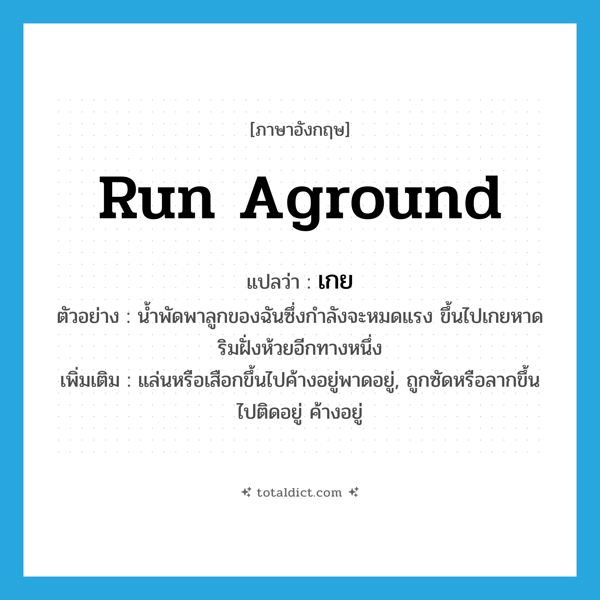 run aground แปลว่า?, คำศัพท์ภาษาอังกฤษ run aground แปลว่า เกย ประเภท V ตัวอย่าง น้ำพัดพาลูกของฉันซึ่งกำลังจะหมดแรง ขึ้นไปเกยหาดริมฝั่งห้วยอีกทางหนึ่ง เพิ่มเติม แล่นหรือเสือกขึ้นไปค้างอยู่พาดอยู่, ถูกซัดหรือลากขึ้นไปติดอยู่ ค้างอยู่ หมวด V