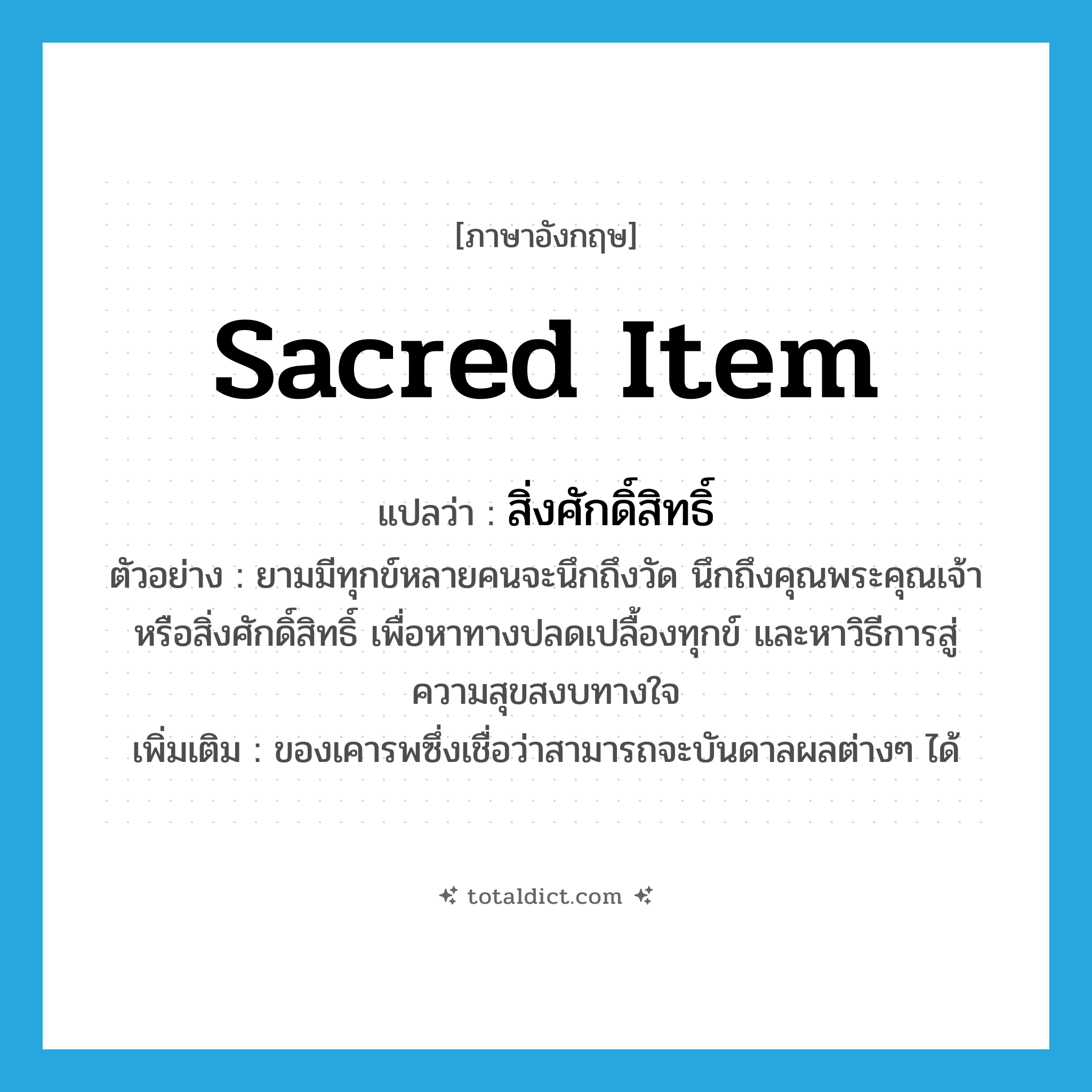 sacred item แปลว่า?, คำศัพท์ภาษาอังกฤษ sacred item แปลว่า สิ่งศักดิ์สิทธิ์ ประเภท N ตัวอย่าง ยามมีทุกข์หลายคนจะนึกถึงวัด นึกถึงคุณพระคุณเจ้า หรือสิ่งศักดิ์สิทธิ์ เพื่อหาทางปลดเปลื้องทุกข์ และหาวิธีการสู่ความสุขสงบทางใจ เพิ่มเติม ของเคารพซึ่งเชื่อว่าสามารถจะบันดาลผลต่างๆ ได้ หมวด N