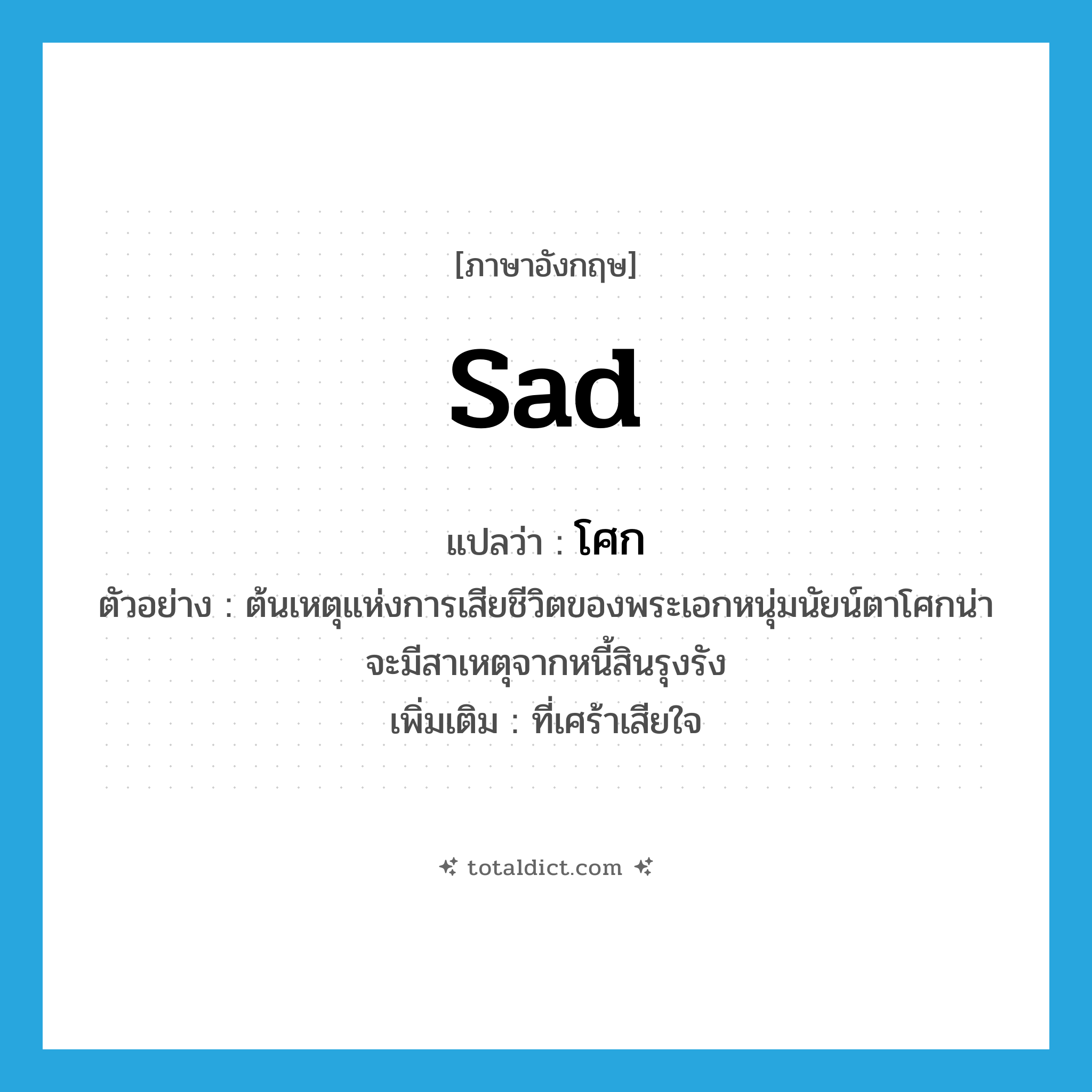 sad แปลว่า?, คำศัพท์ภาษาอังกฤษ sad แปลว่า โศก ประเภท ADJ ตัวอย่าง ต้นเหตุแห่งการเสียชีวิตของพระเอกหนุ่มนัยน์ตาโศกน่าจะมีสาเหตุจากหนี้สินรุงรัง เพิ่มเติม ที่เศร้าเสียใจ หมวด ADJ