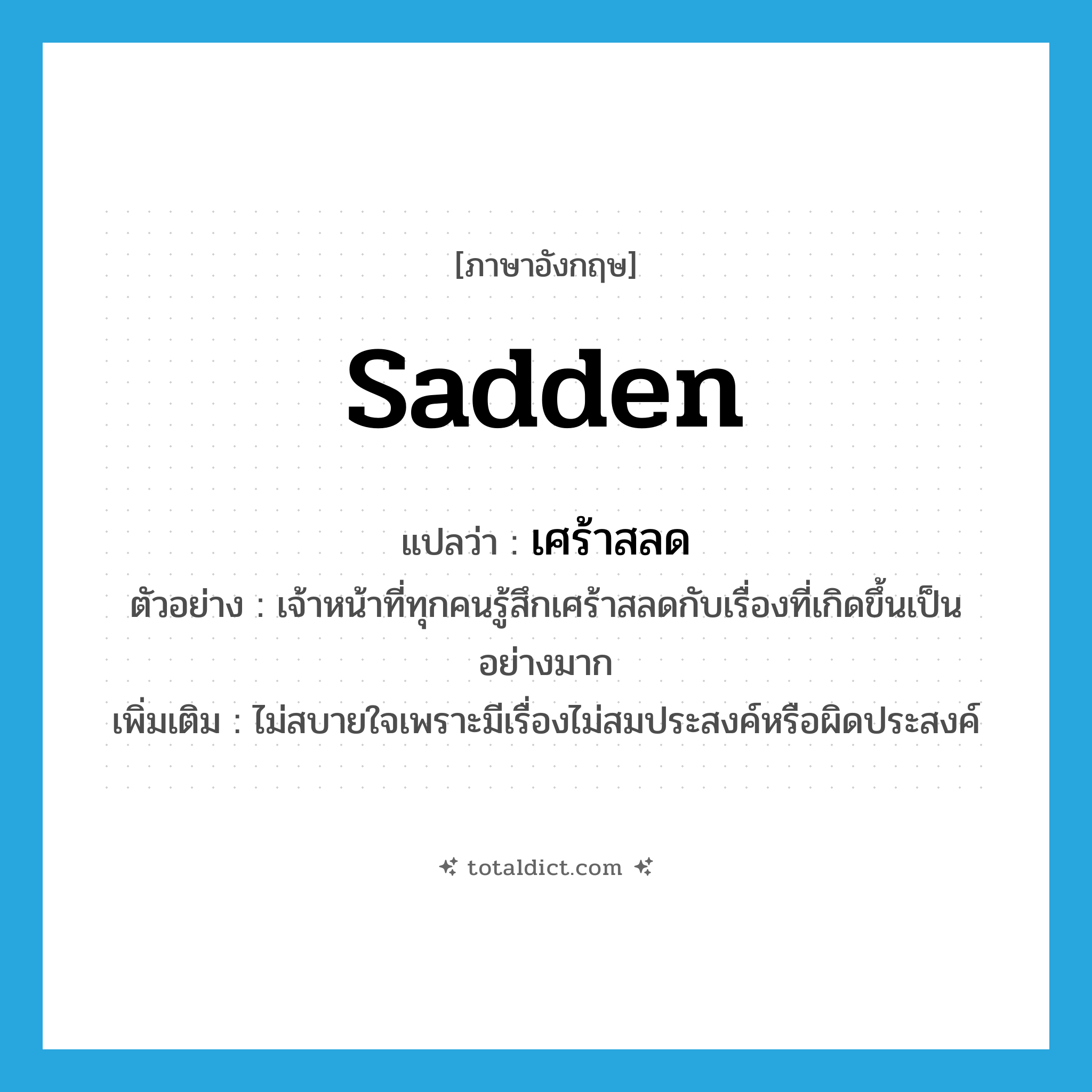 sadden แปลว่า?, คำศัพท์ภาษาอังกฤษ sadden แปลว่า เศร้าสลด ประเภท V ตัวอย่าง เจ้าหน้าที่ทุกคนรู้สึกเศร้าสลดกับเรื่องที่เกิดขึ้นเป็นอย่างมาก เพิ่มเติม ไม่สบายใจเพราะมีเรื่องไม่สมประสงค์หรือผิดประสงค์ หมวด V