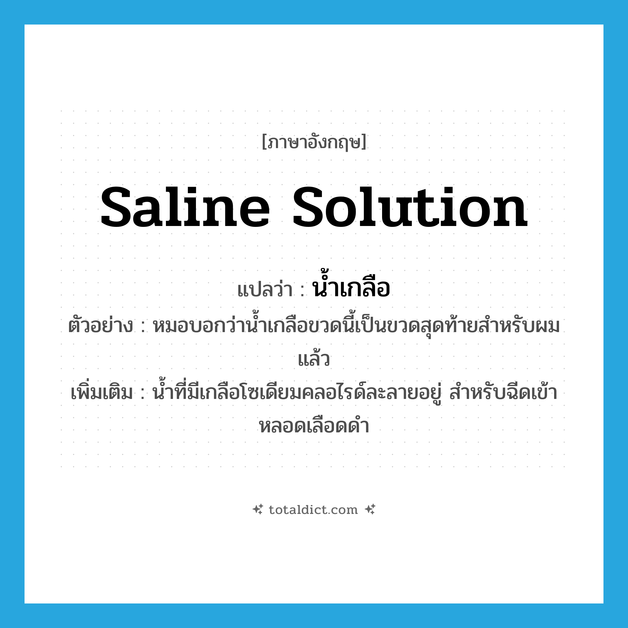 saline solution แปลว่า?, คำศัพท์ภาษาอังกฤษ saline solution แปลว่า น้ำเกลือ ประเภท N ตัวอย่าง หมอบอกว่าน้ำเกลือขวดนี้เป็นขวดสุดท้ายสำหรับผมแล้ว เพิ่มเติม น้ำที่มีเกลือโซเดียมคลอไรด์ละลายอยู่ สำหรับฉีดเข้าหลอดเลือดดำ หมวด N