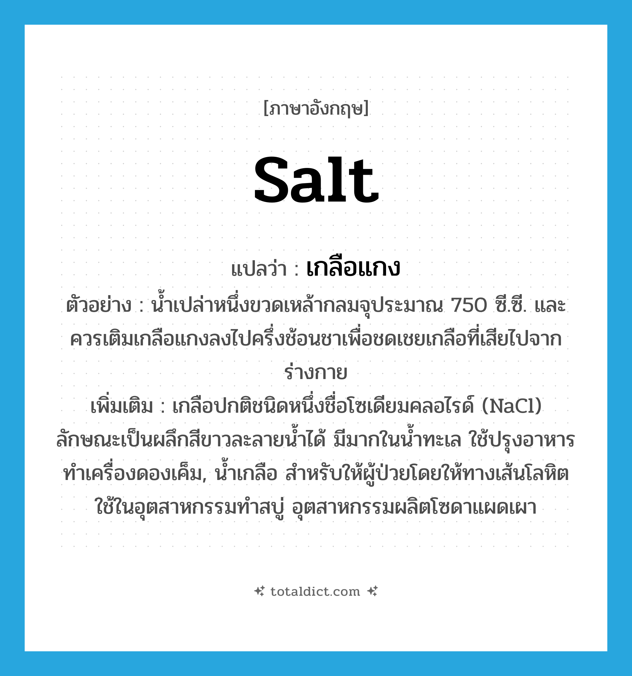 salt แปลว่า?, คำศัพท์ภาษาอังกฤษ salt แปลว่า เกลือแกง ประเภท N ตัวอย่าง น้ำเปล่าหนึ่งขวดเหล้ากลมจุประมาณ 750 ซี.ซี. และควรเติมเกลือแกงลงไปครึ่งช้อนชาเพื่อชดเชยเกลือที่เสียไปจากร่างกาย เพิ่มเติม เกลือปกติชนิดหนึ่งชื่อโซเดียมคลอไรด์ (NaCl) ลักษณะเป็นผลึกสีขาวละลายน้ำได้ มีมากในน้ำทะเล ใช้ปรุงอาหาร ทำเครื่องดองเค็ม, น้ำเกลือ สำหรับให้ผู้ป่วยโดยให้ทางเส้นโลหิต ใช้ในอุตสาหกรรมทำสบู่ อุตสาหกรรมผลิตโซดาแผดเผา หมวด N