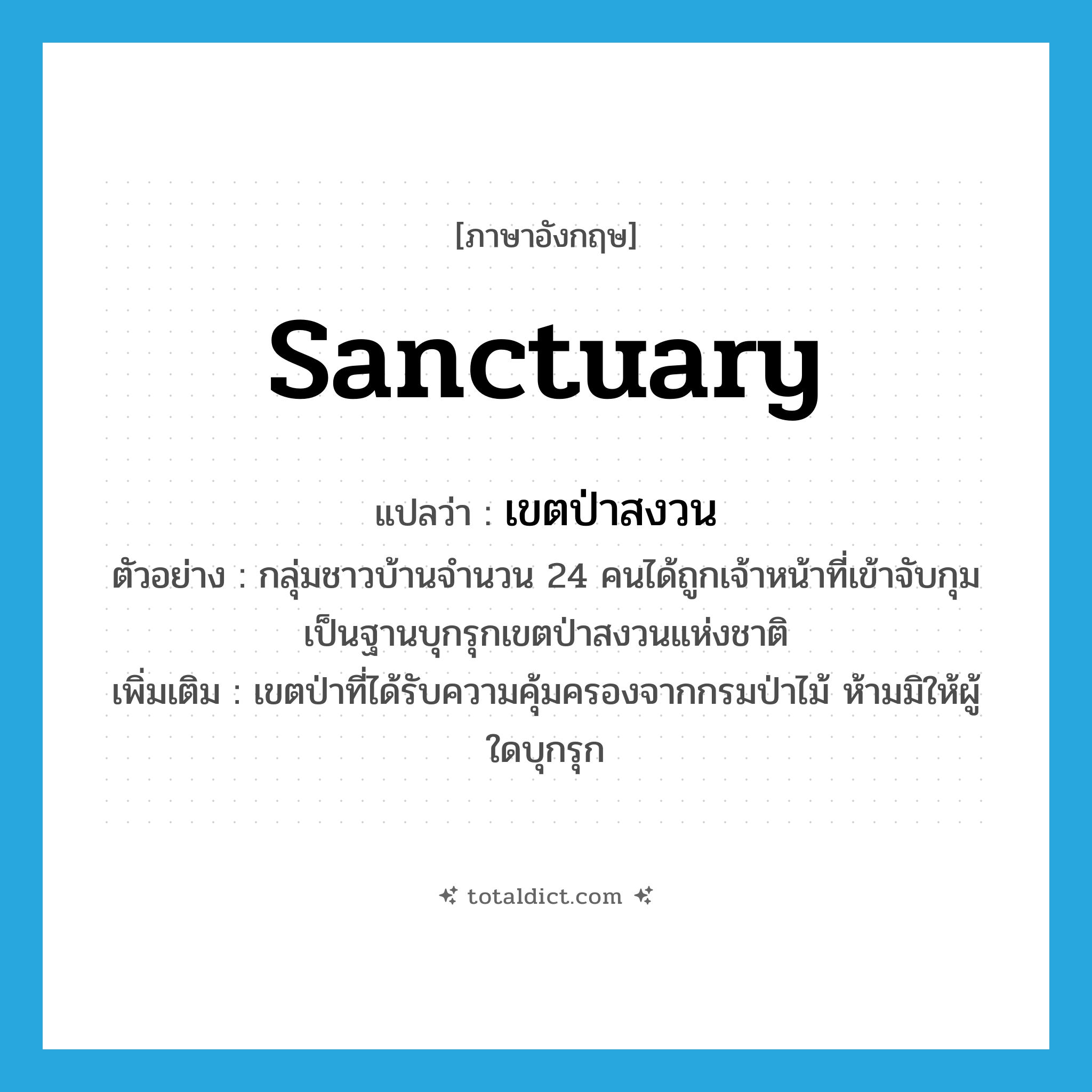 sanctuary แปลว่า?, คำศัพท์ภาษาอังกฤษ sanctuary แปลว่า เขตป่าสงวน ประเภท N ตัวอย่าง กลุ่มชาวบ้านจำนวน 24 คนได้ถูกเจ้าหน้าที่เข้าจับกุมเป็นฐานบุกรุกเขตป่าสงวนแห่งชาติ เพิ่มเติม เขตป่าที่ได้รับความคุ้มครองจากกรมป่าไม้ ห้ามมิให้ผู้ใดบุกรุก หมวด N