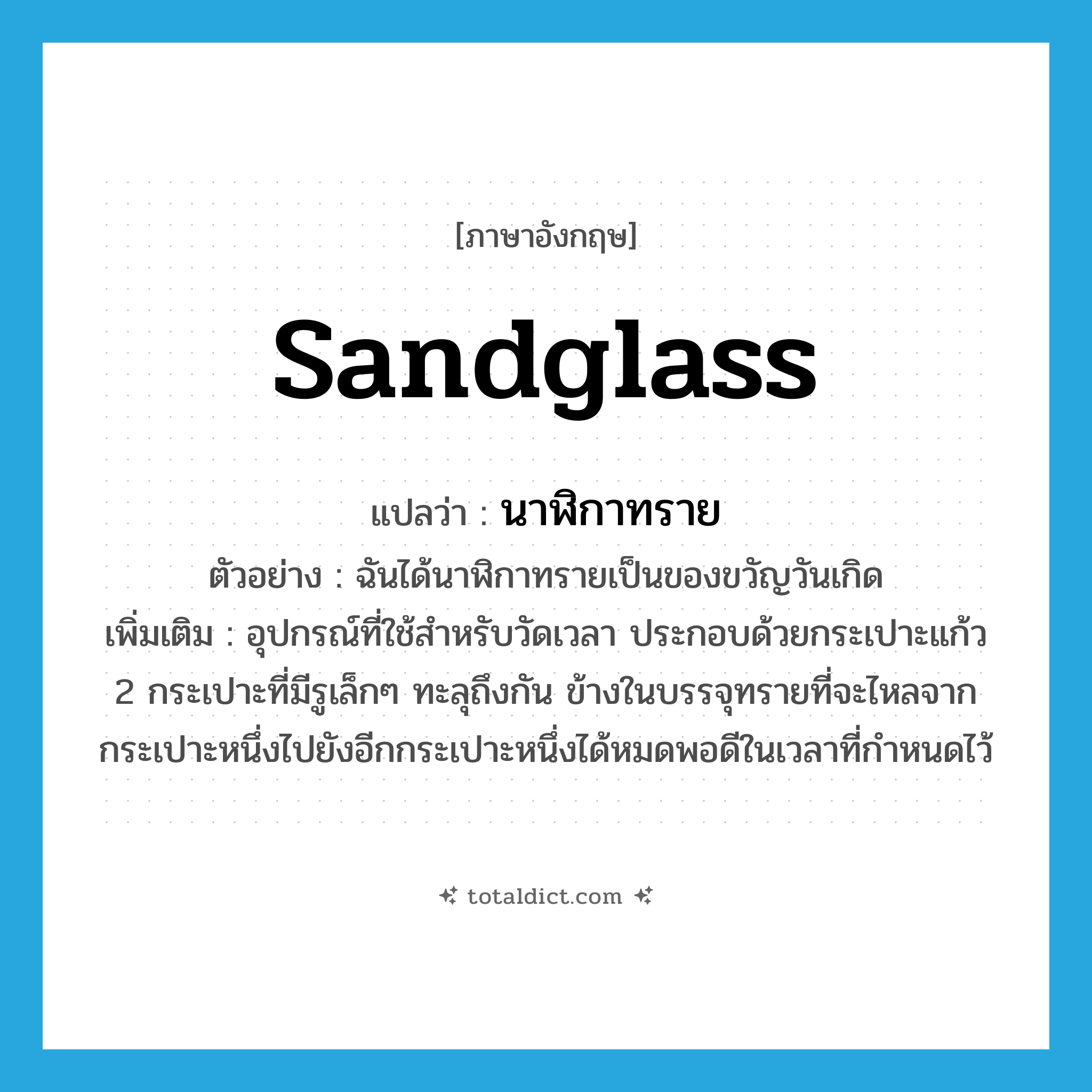 sandglass แปลว่า?, คำศัพท์ภาษาอังกฤษ sandglass แปลว่า นาฬิกาทราย ประเภท N ตัวอย่าง ฉันได้นาฬิกาทรายเป็นของขวัญวันเกิด เพิ่มเติม อุปกรณ์ที่ใช้สำหรับวัดเวลา ประกอบด้วยกระเปาะแก้ว 2 กระเปาะที่มีรูเล็กๆ ทะลุถึงกัน ข้างในบรรจุทรายที่จะไหลจากกระเปาะหนึ่งไปยังอีกกระเปาะหนึ่งได้หมดพอดีในเวลาที่กำหนดไว้ หมวด N