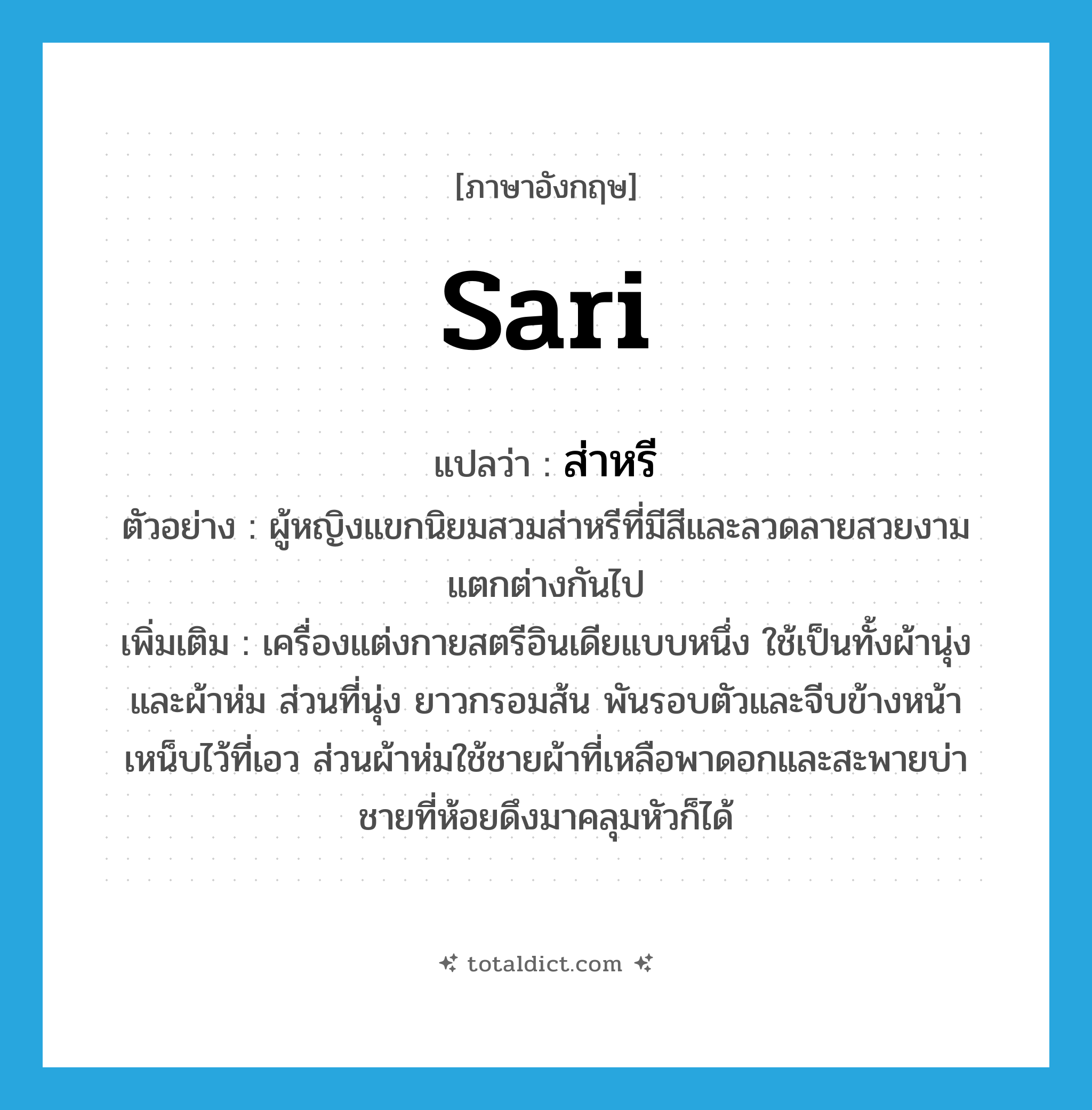 sari แปลว่า?, คำศัพท์ภาษาอังกฤษ sari แปลว่า ส่าหรี ประเภท N ตัวอย่าง ผู้หญิงแขกนิยมสวมส่าหรีที่มีสีและลวดลายสวยงามแตกต่างกันไป เพิ่มเติม เครื่องแต่งกายสตรีอินเดียแบบหนึ่ง ใช้เป็นทั้งผ้านุ่งและผ้าห่ม ส่วนที่นุ่ง ยาวกรอมส้น พันรอบตัวและจีบข้างหน้าเหน็บไว้ที่เอว ส่วนผ้าห่มใช้ชายผ้าที่เหลือพาดอกและสะพายบ่า ชายที่ห้อยดึงมาคลุมหัวก็ได้ หมวด N