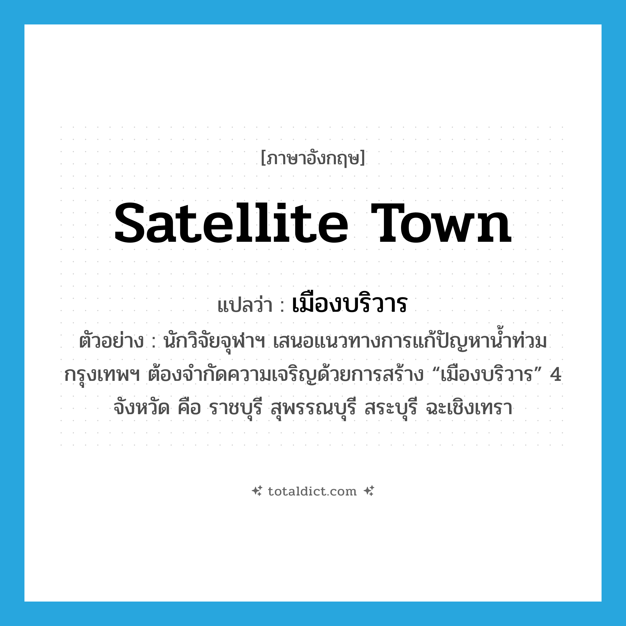 satellite town แปลว่า?, คำศัพท์ภาษาอังกฤษ satellite town แปลว่า เมืองบริวาร ประเภท N ตัวอย่าง นักวิจัยจุฬาฯ เสนอแนวทางการแก้ปัญหาน้ำท่วมกรุงเทพฯ ต้องจำกัดความเจริญด้วยการสร้าง “เมืองบริวาร” 4 จังหวัด คือ ราชบุรี สุพรรณบุรี สระบุรี ฉะเชิงเทรา หมวด N