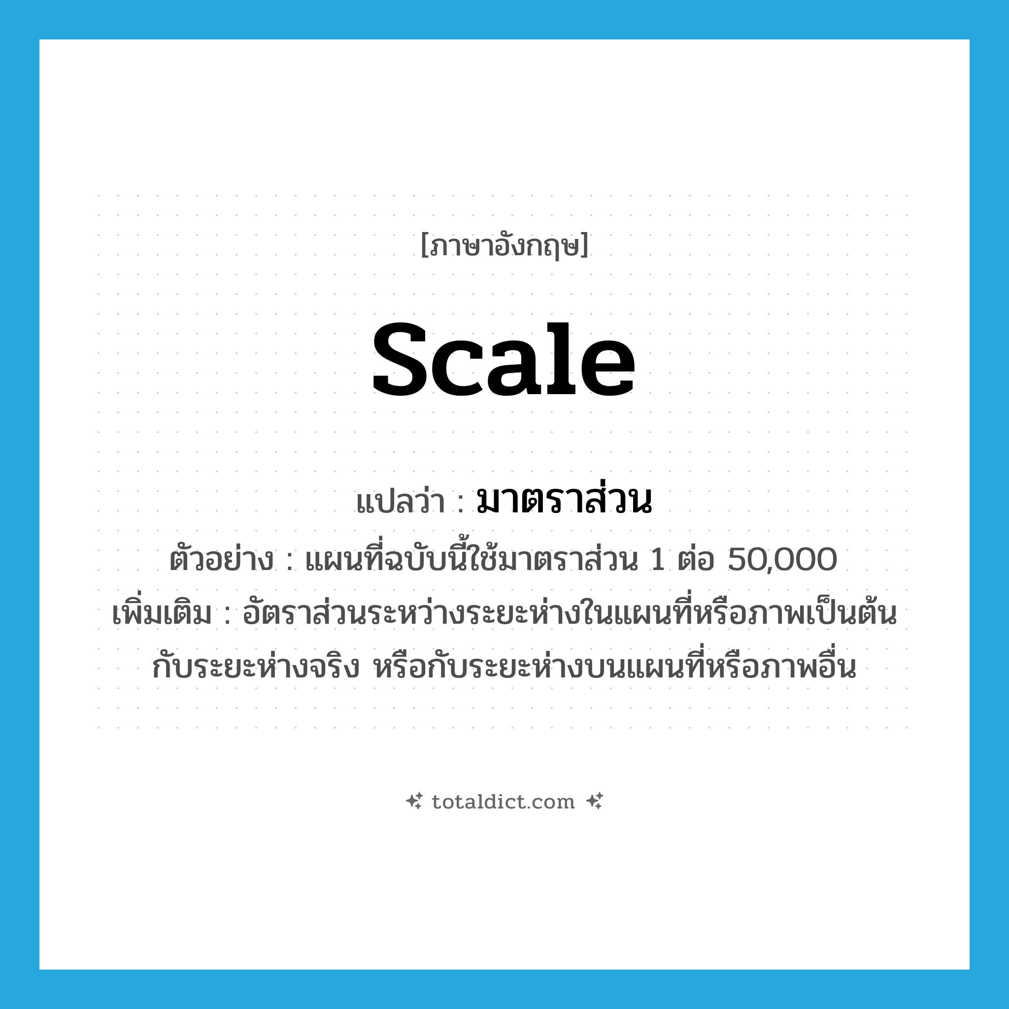 scale แปลว่า?, คำศัพท์ภาษาอังกฤษ scale แปลว่า มาตราส่วน ประเภท N ตัวอย่าง แผนที่ฉบับนี้ใช้มาตราส่วน 1 ต่อ 50,000 เพิ่มเติม อัตราส่วนระหว่างระยะห่างในแผนที่หรือภาพเป็นต้น กับระยะห่างจริง หรือกับระยะห่างบนแผนที่หรือภาพอื่น หมวด N