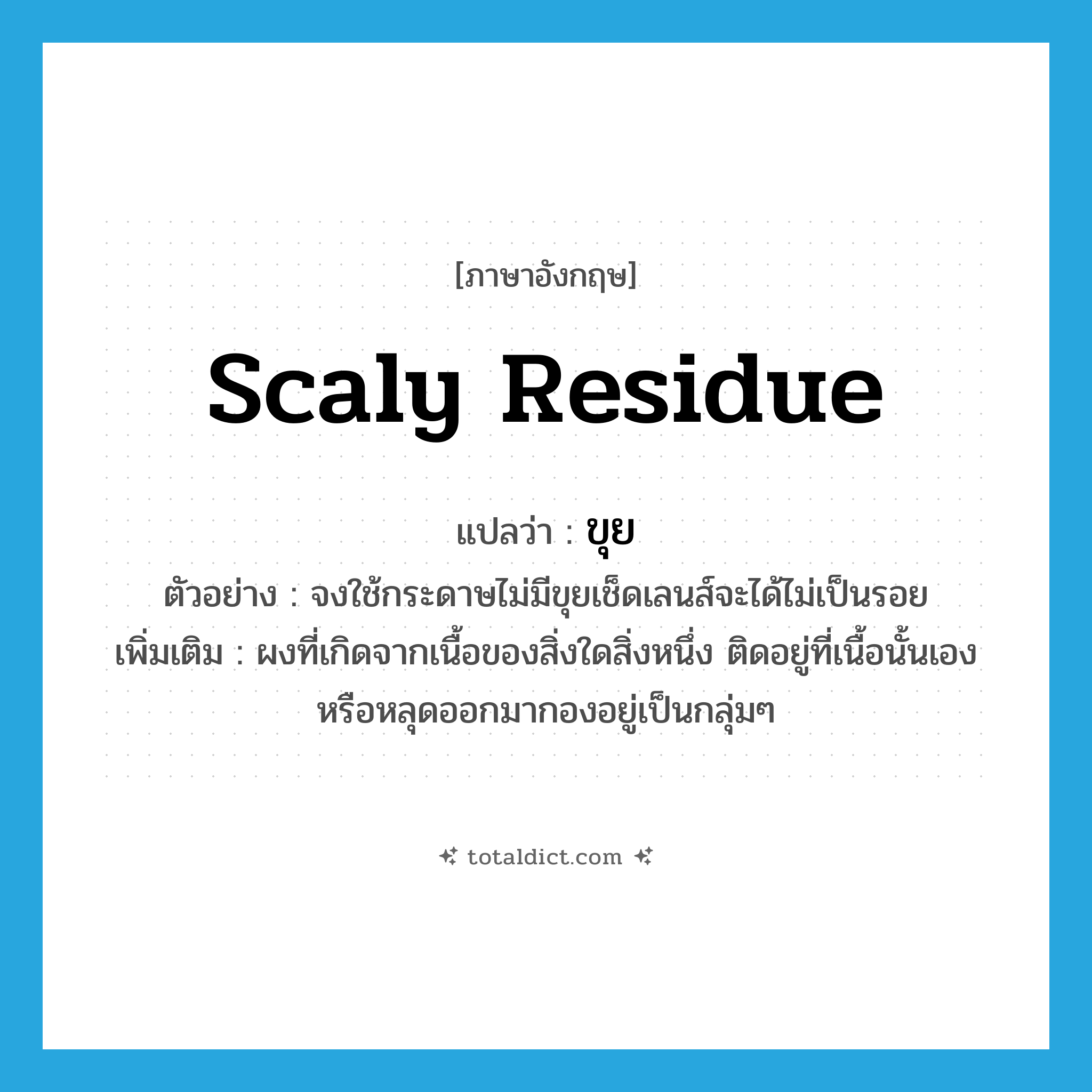 scaly residue แปลว่า?, คำศัพท์ภาษาอังกฤษ scaly residue แปลว่า ขุย ประเภท N ตัวอย่าง จงใช้กระดาษไม่มีขุยเช็ดเลนส์จะได้ไม่เป็นรอย เพิ่มเติม ผงที่เกิดจากเนื้อของสิ่งใดสิ่งหนึ่ง ติดอยู่ที่เนื้อนั้นเอง หรือหลุดออกมากองอยู่เป็นกลุ่มๆ หมวด N