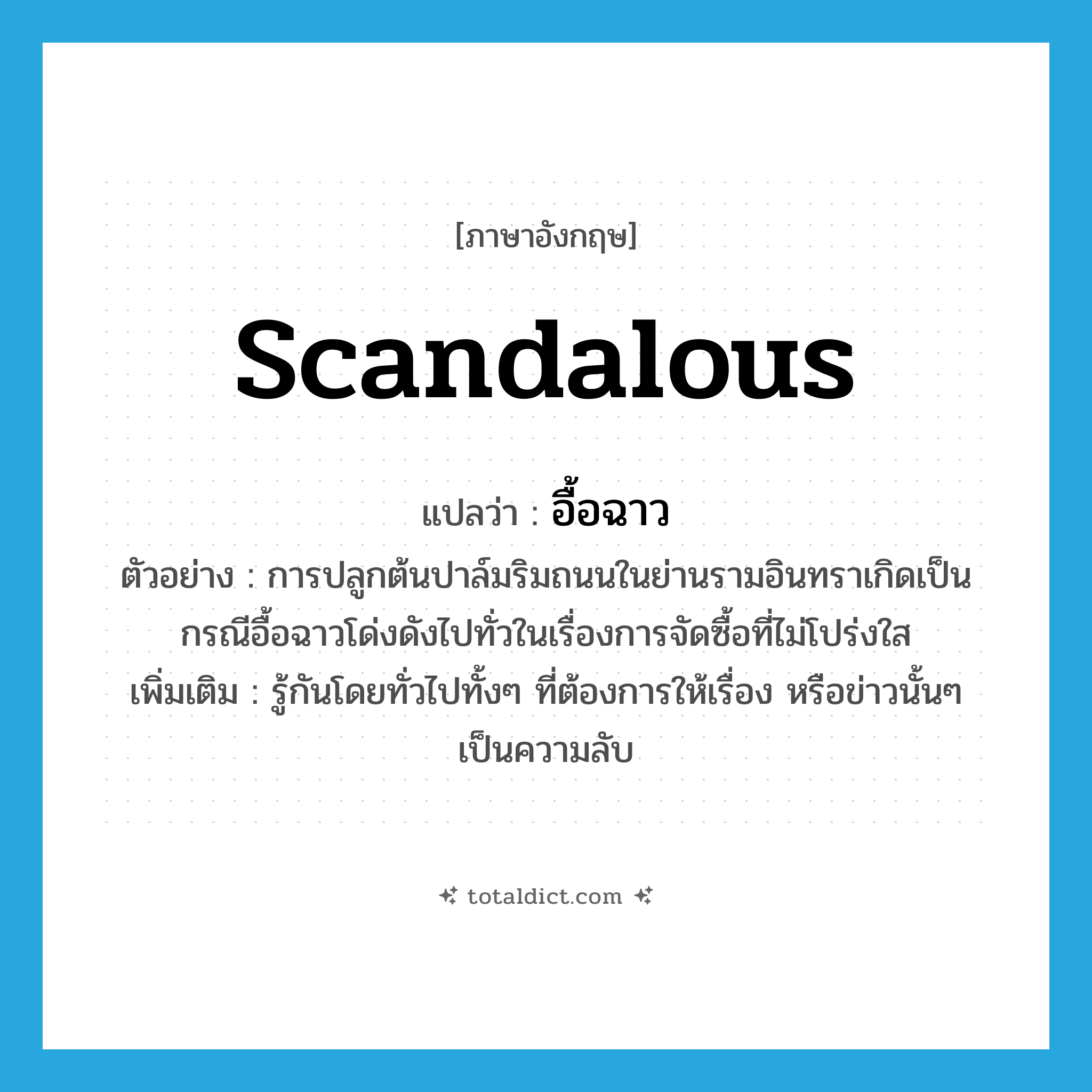 scandalous แปลว่า?, คำศัพท์ภาษาอังกฤษ scandalous แปลว่า อื้อฉาว ประเภท ADJ ตัวอย่าง การปลูกต้นปาล์มริมถนนในย่านรามอินทราเกิดเป็นกรณีอื้อฉาวโด่งดังไปทั่วในเรื่องการจัดซื้อที่ไม่โปร่งใส เพิ่มเติม รู้กันโดยทั่วไปทั้งๆ ที่ต้องการให้เรื่อง หรือข่าวนั้นๆ เป็นความลับ หมวด ADJ