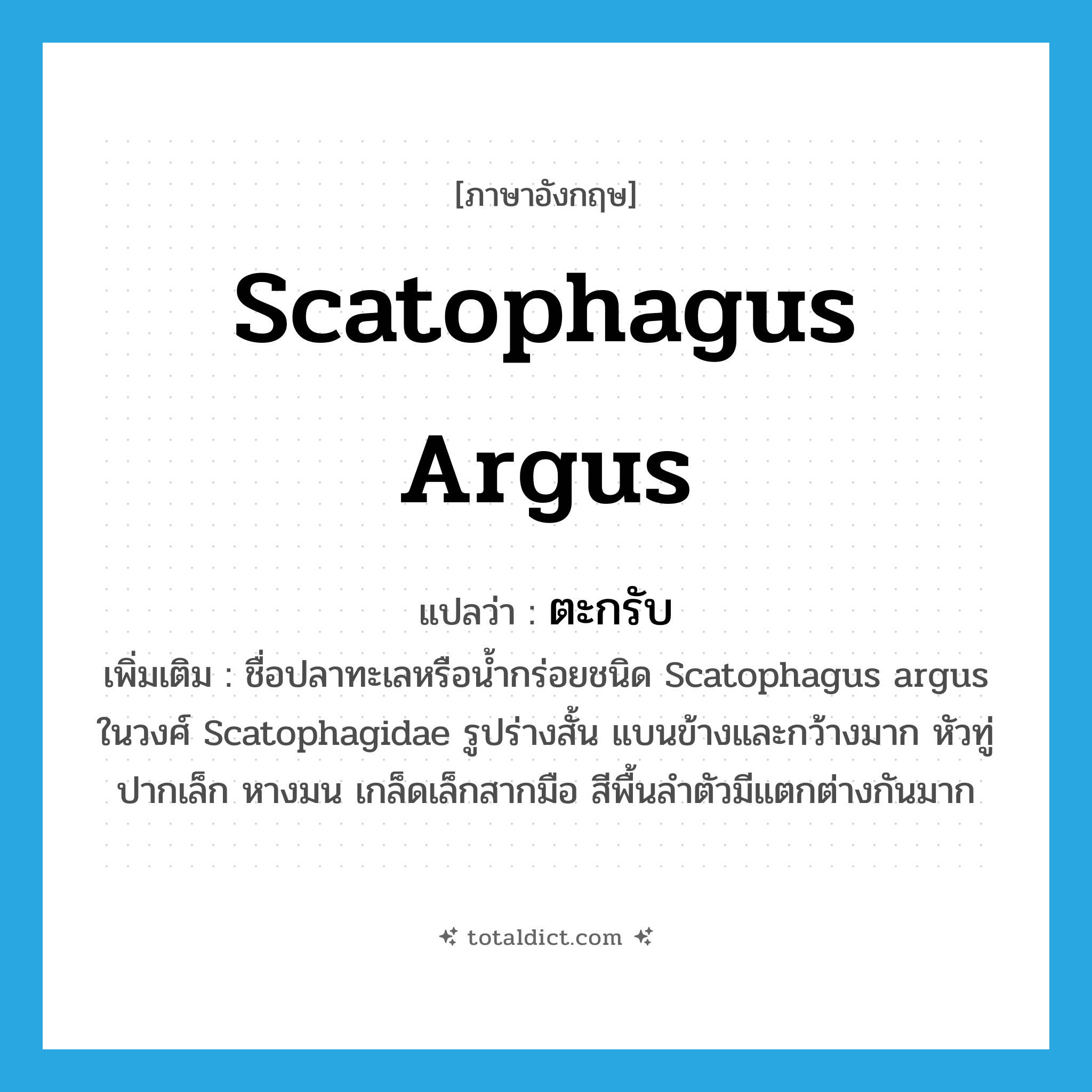 Scatophagus argus แปลว่า?, คำศัพท์ภาษาอังกฤษ Scatophagus argus แปลว่า ตะกรับ ประเภท N เพิ่มเติม ชื่อปลาทะเลหรือน้ำกร่อยชนิด Scatophagus argus ในวงศ์ Scatophagidae รูปร่างสั้น แบนข้างและกว้างมาก หัวทู่ ปากเล็ก หางมน เกล็ดเล็กสากมือ สีพื้นลำตัวมีแตกต่างกันมาก หมวด N