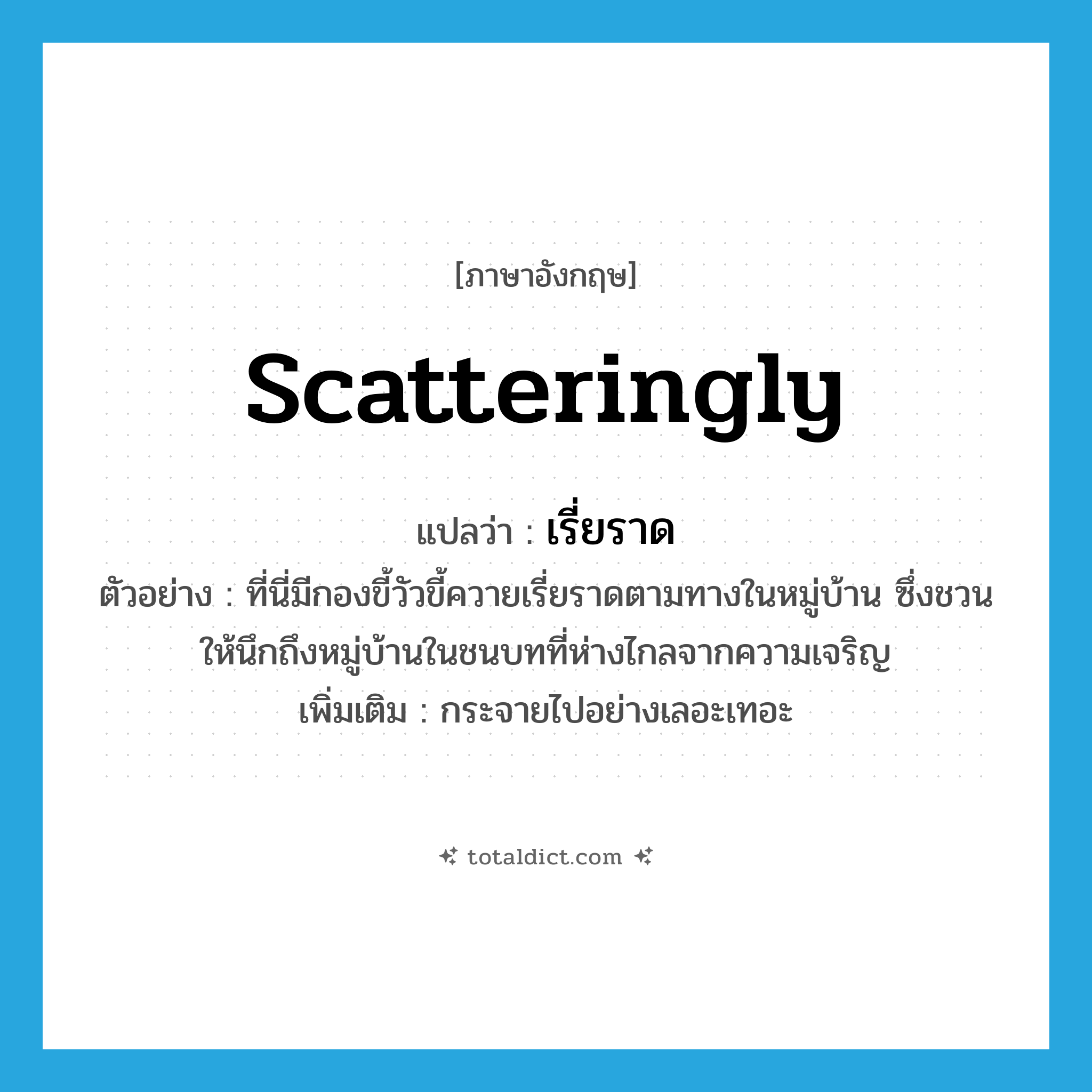 scatteringly แปลว่า?, คำศัพท์ภาษาอังกฤษ scatteringly แปลว่า เรี่ยราด ประเภท ADV ตัวอย่าง ที่นี่มีกองขี้วัวขี้ควายเรี่ยราดตามทางในหมู่บ้าน ซึ่งชวนให้นึกถึงหมู่บ้านในชนบทที่ห่างไกลจากความเจริญ เพิ่มเติม กระจายไปอย่างเลอะเทอะ หมวด ADV