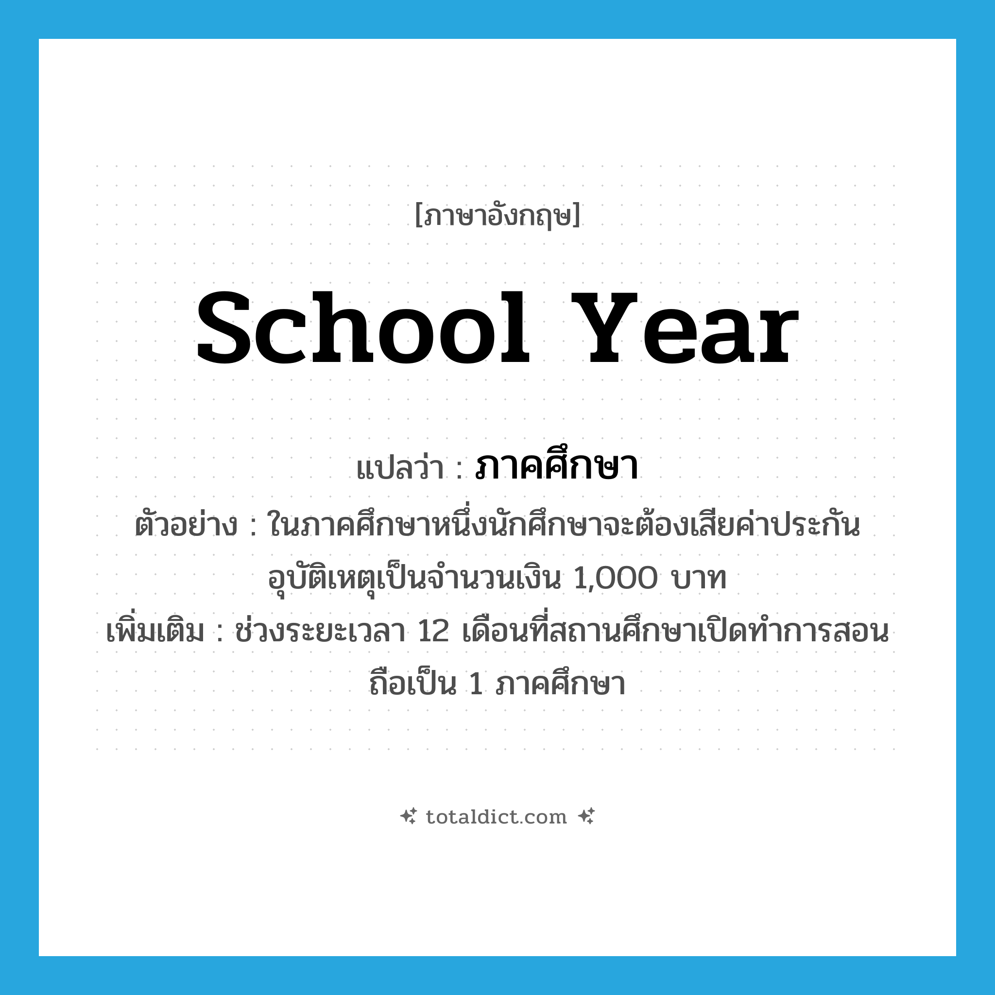 school year แปลว่า?, คำศัพท์ภาษาอังกฤษ school year แปลว่า ภาคศึกษา ประเภท N ตัวอย่าง ในภาคศึกษาหนึ่งนักศึกษาจะต้องเสียค่าประกันอุบัติเหตุเป็นจำนวนเงิน 1,000 บาท เพิ่มเติม ช่วงระยะเวลา 12 เดือนที่สถานศึกษาเปิดทำการสอนถือเป็น 1 ภาคศึกษา หมวด N