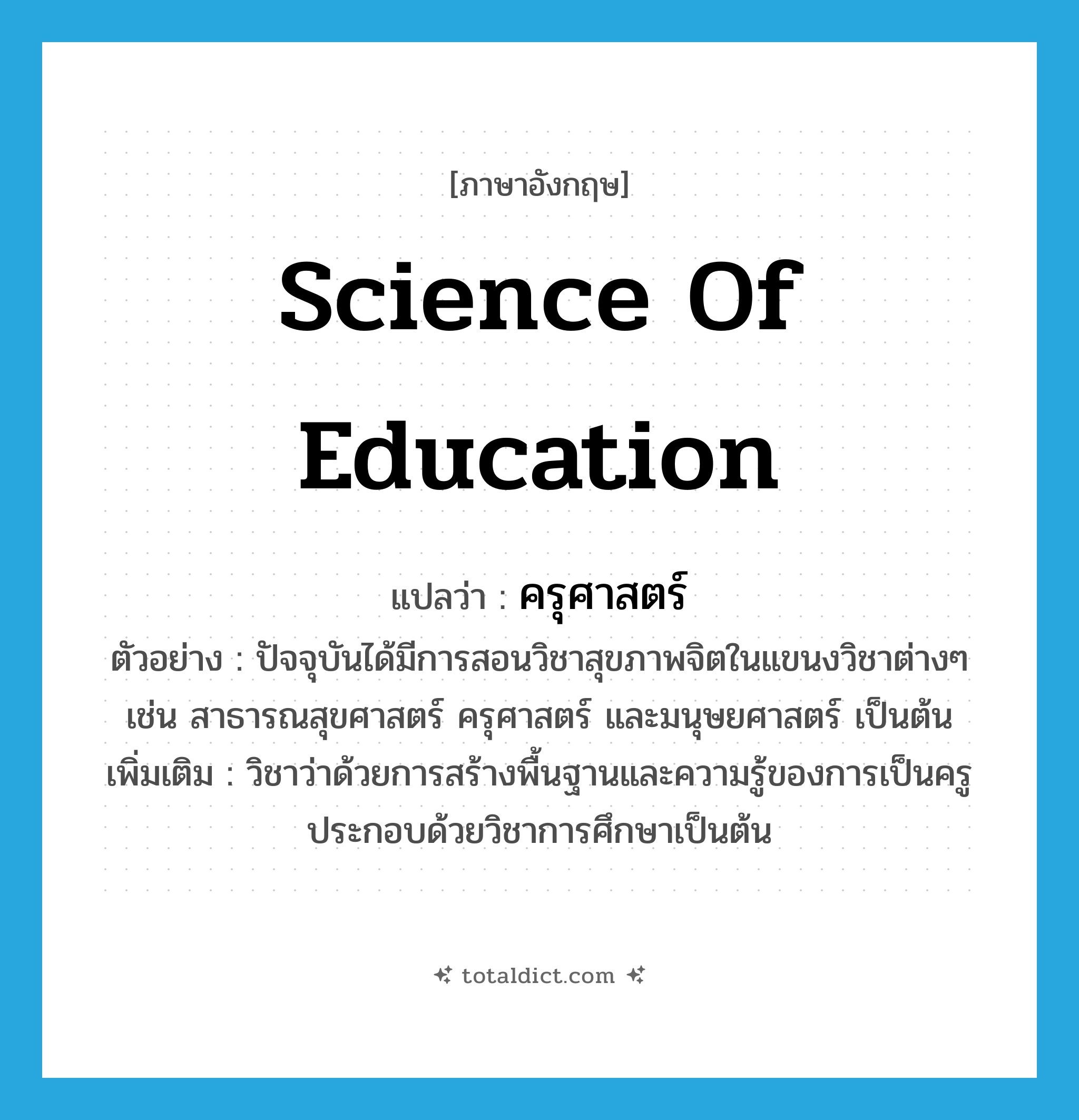 Science of Education แปลว่า?, คำศัพท์ภาษาอังกฤษ Science of Education แปลว่า ครุศาสตร์ ประเภท N ตัวอย่าง ปัจจุบันได้มีการสอนวิชาสุขภาพจิตในแขนงวิชาต่างๆ เช่น สาธารณสุขศาสตร์ ครุศาสตร์ และมนุษยศาสตร์ เป็นต้น เพิ่มเติม วิชาว่าด้วยการสร้างพื้นฐานและความรู้ของการเป็นครู ประกอบด้วยวิชาการศึกษาเป็นต้น หมวด N