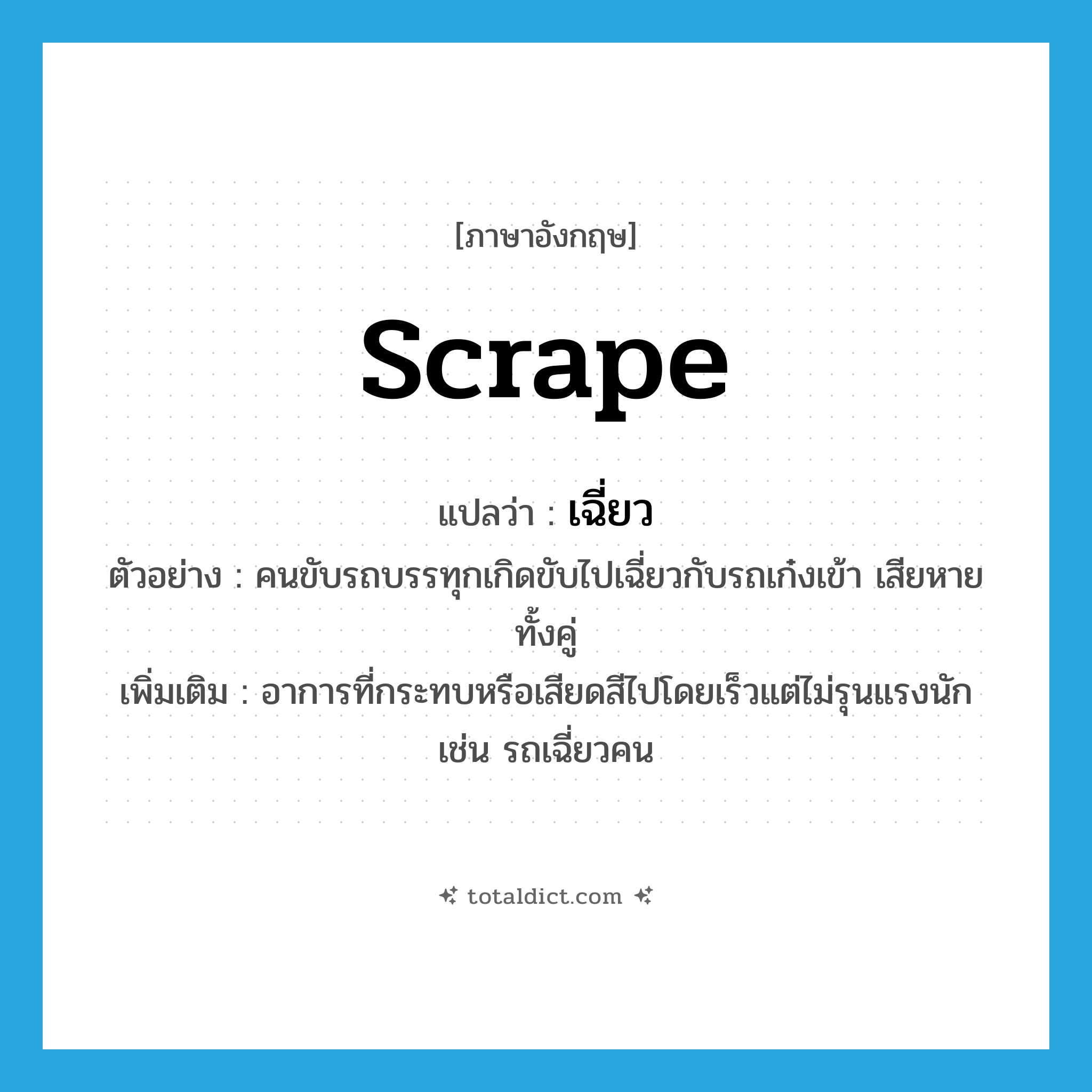 scrape แปลว่า?, คำศัพท์ภาษาอังกฤษ scrape แปลว่า เฉี่ยว ประเภท V ตัวอย่าง คนขับรถบรรทุกเกิดขับไปเฉี่ยวกับรถเก๋งเข้า เสียหายทั้งคู่ เพิ่มเติม อาการที่กระทบหรือเสียดสีไปโดยเร็วแต่ไม่รุนแรงนักเช่น รถเฉี่ยวคน หมวด V