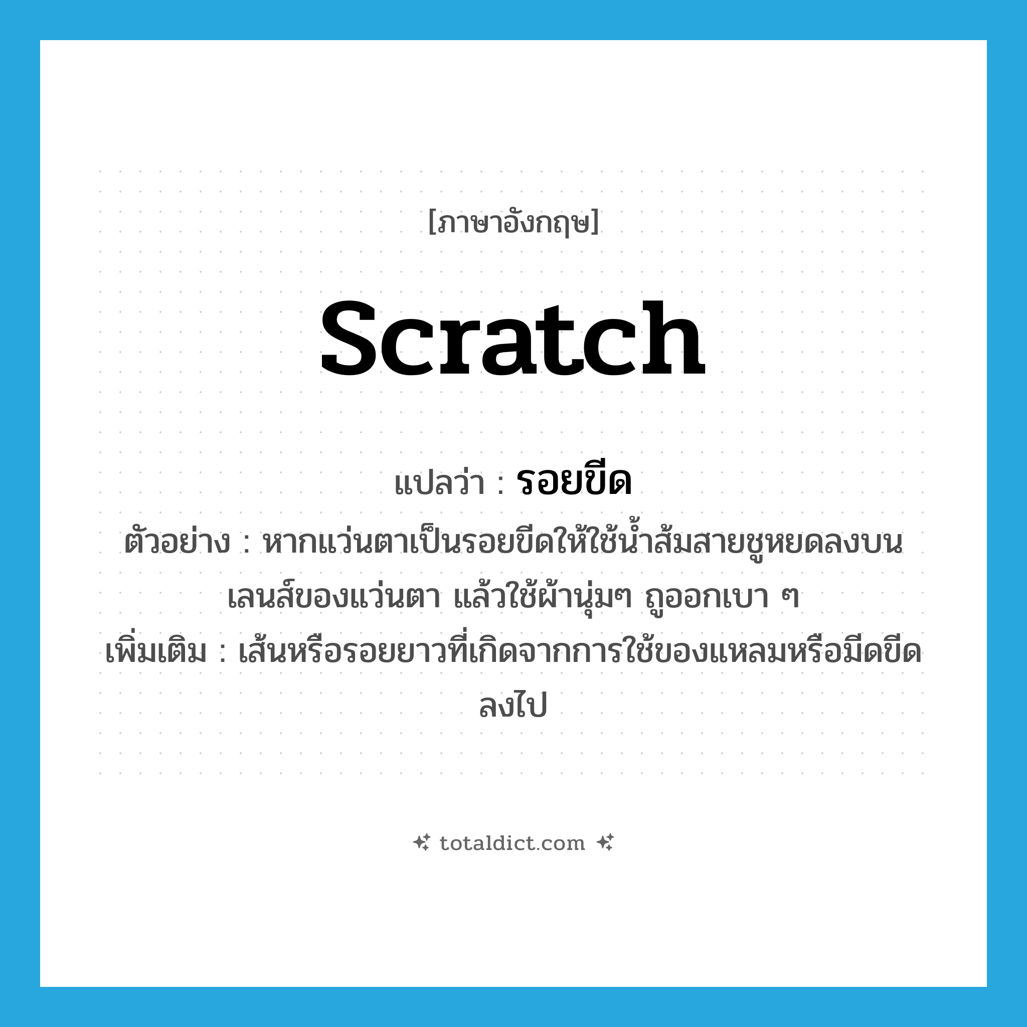 scratch แปลว่า?, คำศัพท์ภาษาอังกฤษ scratch แปลว่า รอยขีด ประเภท N ตัวอย่าง หากแว่นตาเป็นรอยขีดให้ใช้น้ำส้มสายชูหยดลงบน เลนส์ของแว่นตา แล้วใช้ผ้านุ่มๆ ถูออกเบา ๆ เพิ่มเติม เส้นหรือรอยยาวที่เกิดจากการใช้ของแหลมหรือมีดขีดลงไป หมวด N