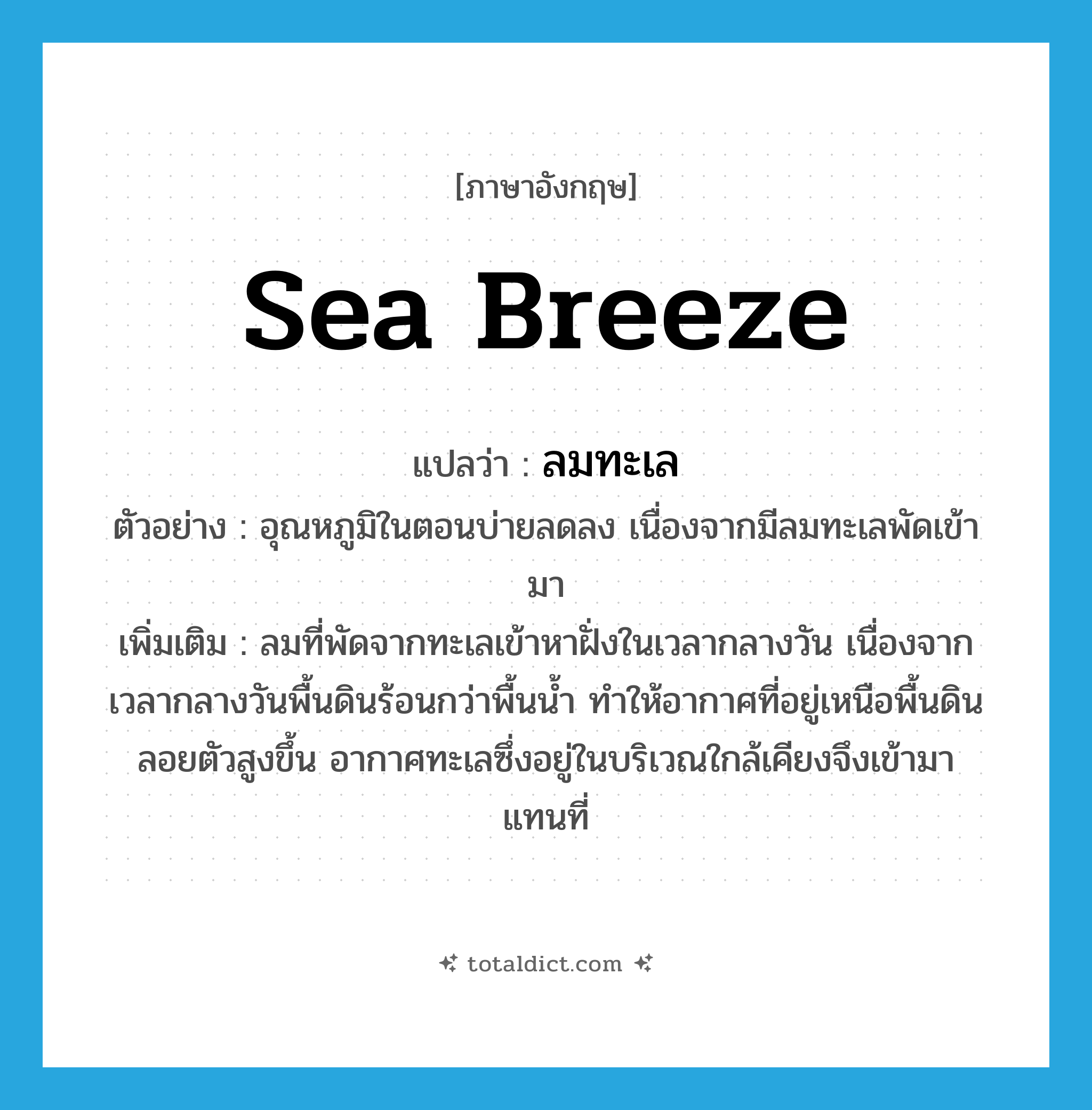 sea breeze แปลว่า?, คำศัพท์ภาษาอังกฤษ sea breeze แปลว่า ลมทะเล ประเภท N ตัวอย่าง อุณหภูมิในตอนบ่ายลดลง เนื่องจากมีลมทะเลพัดเข้ามา เพิ่มเติม ลมที่พัดจากทะเลเข้าหาฝั่งในเวลากลางวัน เนื่องจากเวลากลางวันพื้นดินร้อนกว่าพื้นน้ำ ทำให้อากาศที่อยู่เหนือพื้นดินลอยตัวสูงขึ้น อากาศทะเลซึ่งอยู่ในบริเวณใกล้เคียงจึงเข้ามาแทนที่ หมวด N