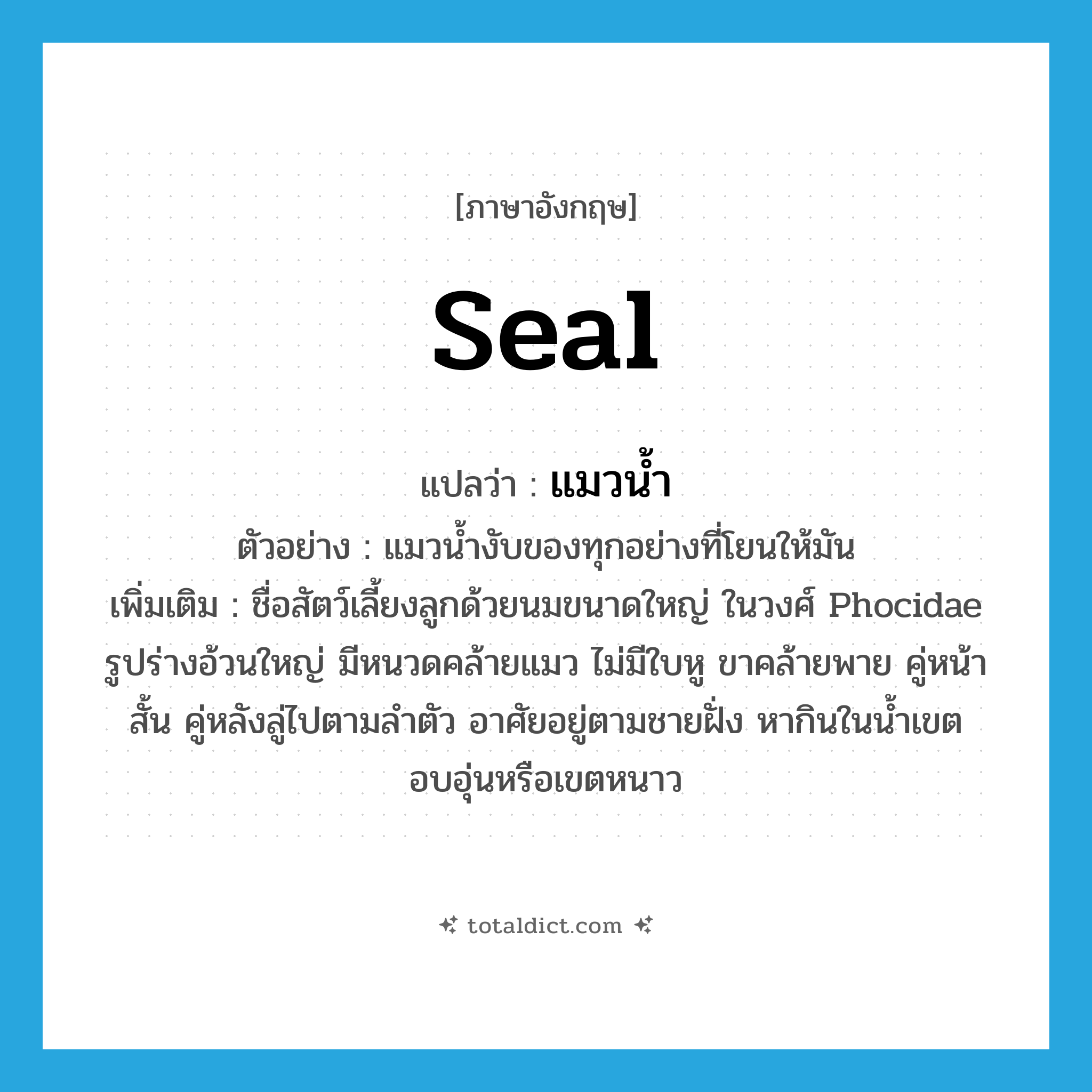 seal แปลว่า?, คำศัพท์ภาษาอังกฤษ seal แปลว่า แมวน้ำ ประเภท N ตัวอย่าง แมวน้ำงับของทุกอย่างที่โยนให้มัน เพิ่มเติม ชื่อสัตว์เลี้ยงลูกด้วยนมขนาดใหญ่ ในวงศ์ Phocidae รูปร่างอ้วนใหญ่ มีหนวดคล้ายแมว ไม่มีใบหู ขาคล้ายพาย คู่หน้าสั้น คู่หลังลู่ไปตามลำตัว อาศัยอยู่ตามชายฝั่ง หากินในน้ำเขตอบอุ่นหรือเขตหนาว หมวด N