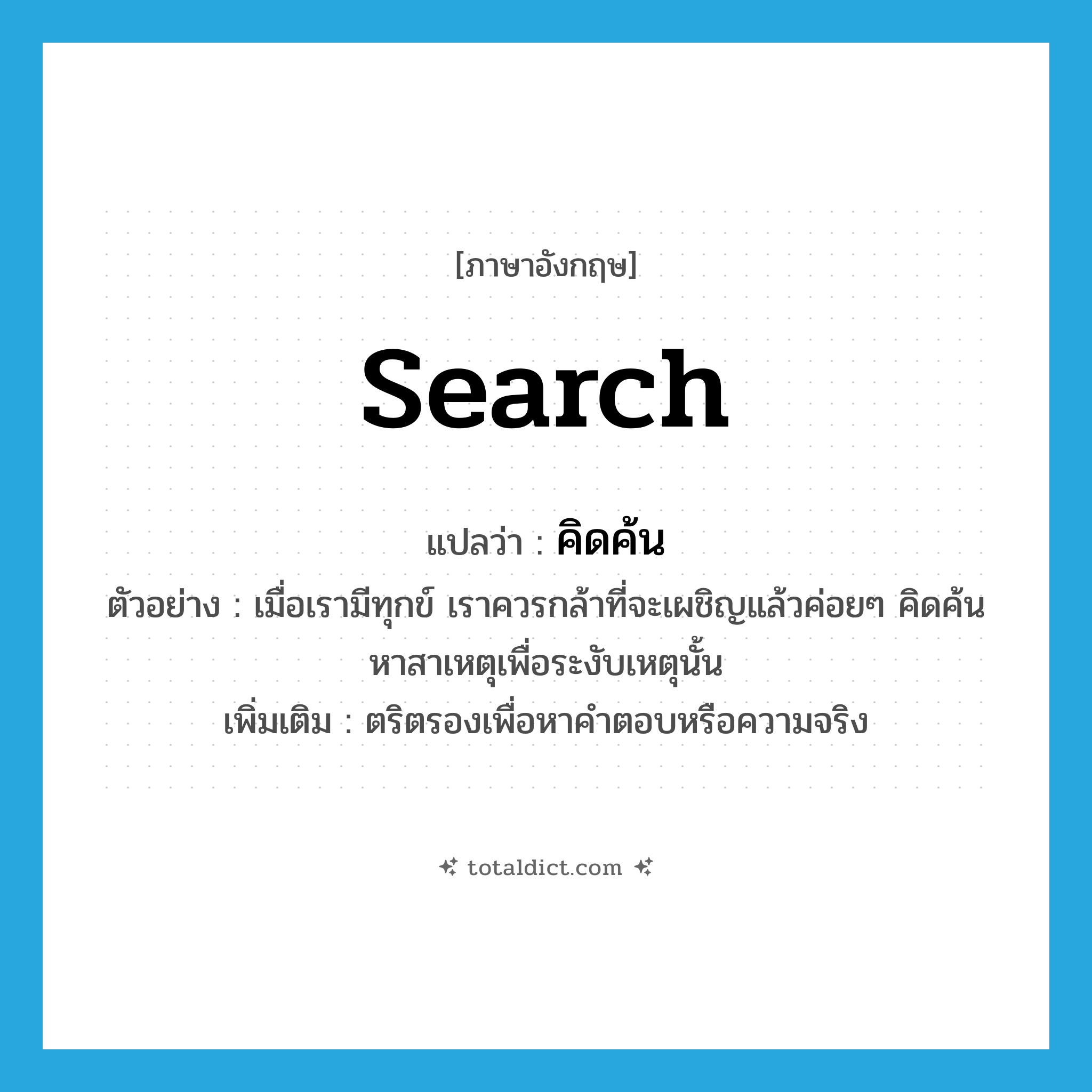 search แปลว่า?, คำศัพท์ภาษาอังกฤษ search แปลว่า คิดค้น ประเภท V ตัวอย่าง เมื่อเรามีทุกข์ เราควรกล้าที่จะเผชิญแล้วค่อยๆ คิดค้นหาสาเหตุเพื่อระงับเหตุนั้น เพิ่มเติม ตริตรองเพื่อหาคำตอบหรือความจริง หมวด V