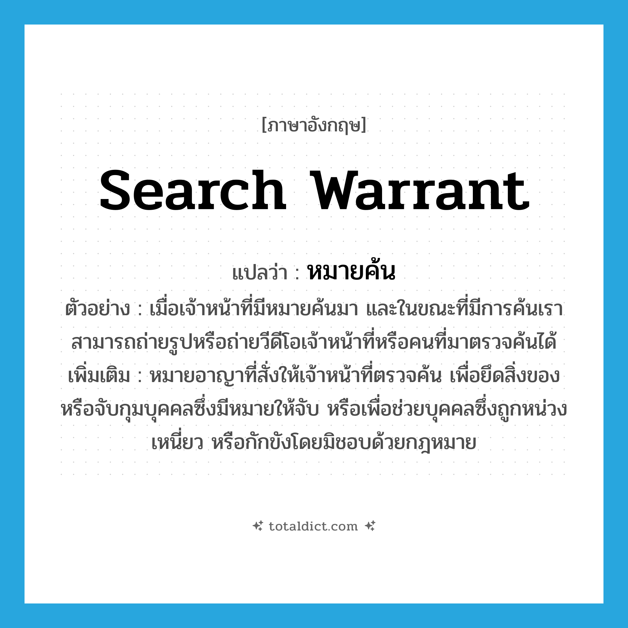 search warrant แปลว่า?, คำศัพท์ภาษาอังกฤษ search warrant แปลว่า หมายค้น ประเภท N ตัวอย่าง เมื่อเจ้าหน้าที่มีหมายค้นมา และในขณะที่มีการค้นเราสามารถถ่ายรูปหรือถ่ายวีดีโอเจ้าหน้าที่หรือคนที่มาตรวจค้นได้ เพิ่มเติม หมายอาญาที่สั่งให้เจ้าหน้าที่ตรวจค้น เพื่อยึดสิ่งของหรือจับกุมบุคคลซึ่งมีหมายให้จับ หรือเพื่อช่วยบุคคลซึ่งถูกหน่วงเหนี่ยว หรือกักขังโดยมิชอบด้วยกฎหมาย หมวด N