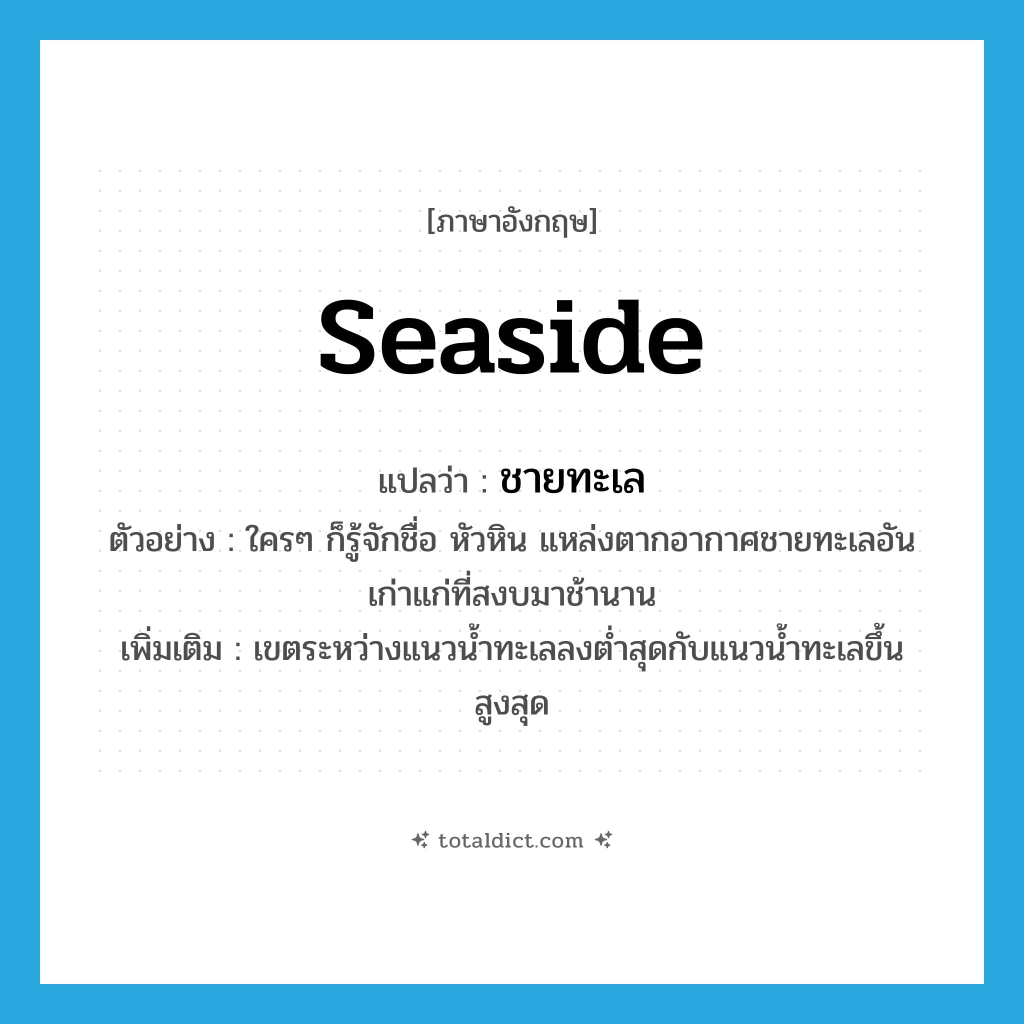 seaside แปลว่า?, คำศัพท์ภาษาอังกฤษ seaside แปลว่า ชายทะเล ประเภท N ตัวอย่าง ใครๆ ก็รู้จักชื่อ หัวหิน แหล่งตากอากาศชายทะเลอันเก่าแก่ที่สงบมาช้านาน เพิ่มเติม เขตระหว่างแนวน้ำทะเลลงต่ำสุดกับแนวน้ำทะเลขึ้นสูงสุด หมวด N