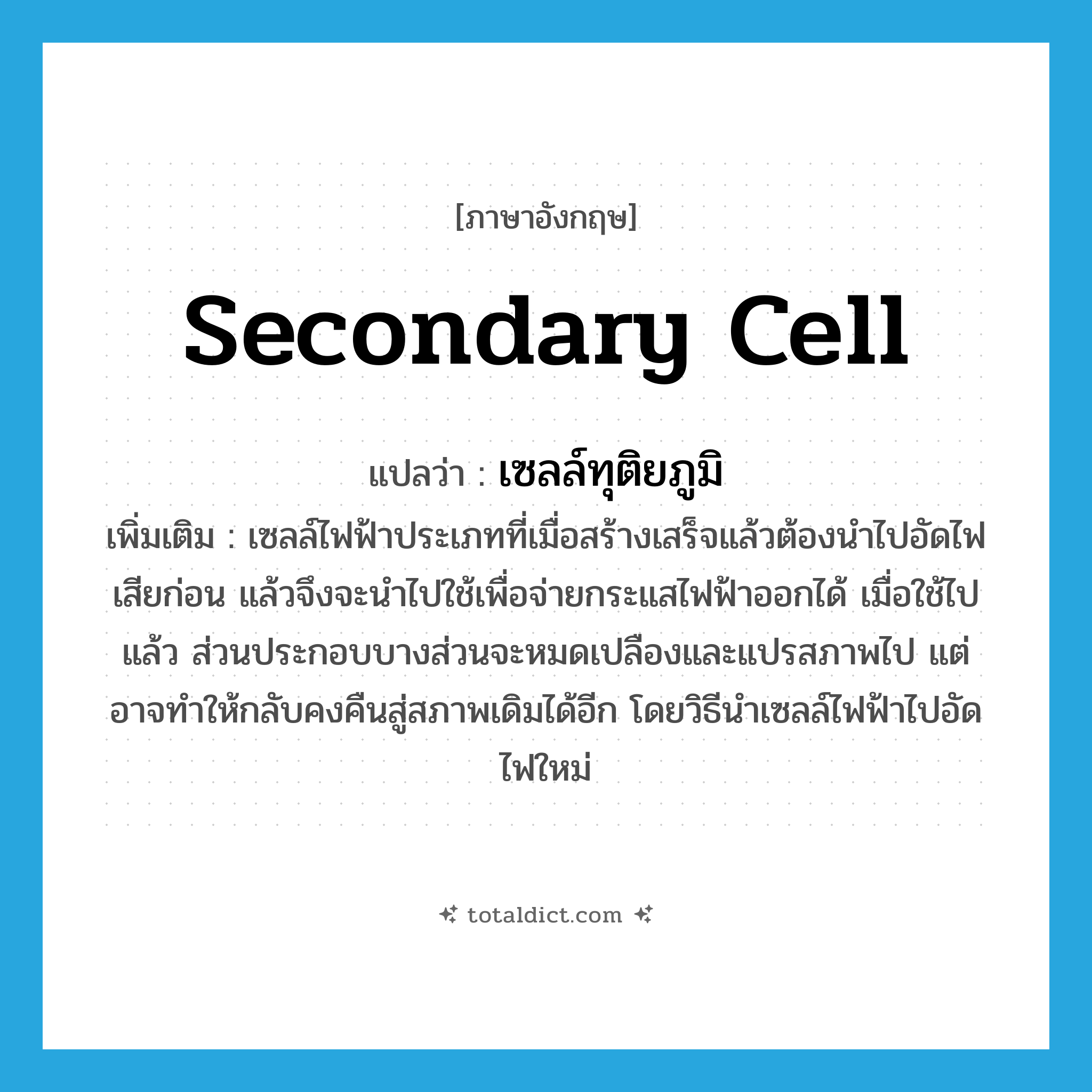 secondary cell แปลว่า?, คำศัพท์ภาษาอังกฤษ secondary cell แปลว่า เซลล์ทุติยภูมิ ประเภท N เพิ่มเติม เซลล์ไฟฟ้าประเภทที่เมื่อสร้างเสร็จแล้วต้องนำไปอัดไฟเสียก่อน แล้วจึงจะนำไปใช้เพื่อจ่ายกระแสไฟฟ้าออกได้ เมื่อใช้ไปแล้ว ส่วนประกอบบางส่วนจะหมดเปลืองและแปรสภาพไป แต่อาจทำให้กลับคงคืนสู่สภาพเดิมได้อีก โดยวิธีนำเซลล์ไฟฟ้าไปอัดไฟใหม่ หมวด N