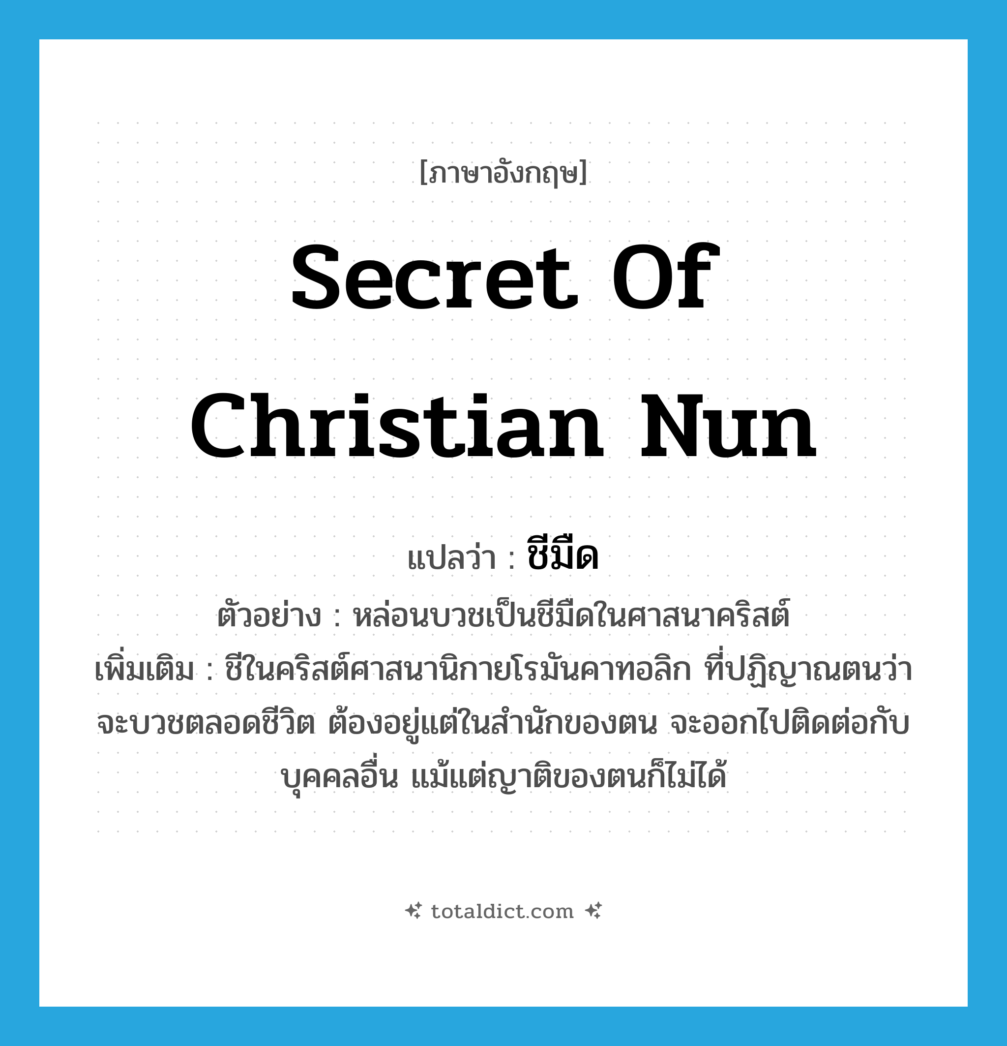 secret of Christian nun แปลว่า?, คำศัพท์ภาษาอังกฤษ secret of Christian nun แปลว่า ชีมืด ประเภท N ตัวอย่าง หล่อนบวชเป็นชีมืดในศาสนาคริสต์ เพิ่มเติม ชีในคริสต์ศาสนานิกายโรมันคาทอลิก ที่ปฏิญาณตนว่าจะบวชตลอดชีวิต ต้องอยู่แต่ในสำนักของตน จะออกไปติดต่อกับบุคคลอื่น แม้แต่ญาติของตนก็ไม่ได้ หมวด N