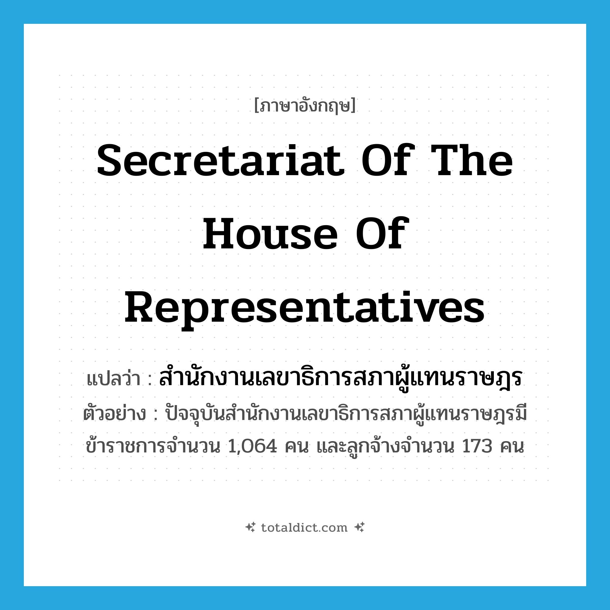 Secretariat of the House of Representatives แปลว่า?, คำศัพท์ภาษาอังกฤษ Secretariat of the House of Representatives แปลว่า สำนักงานเลขาธิการสภาผู้แทนราษฎร ประเภท N ตัวอย่าง ปัจจุบันสำนักงานเลขาธิการสภาผู้แทนราษฎรมีข้าราชการจำนวน 1,064 คน และลูกจ้างจำนวน 173 คน หมวด N