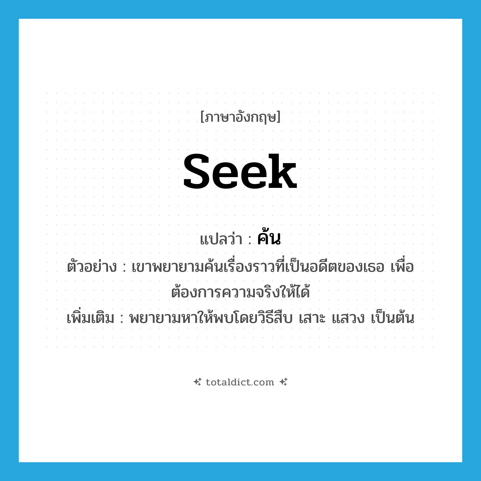 seek แปลว่า?, คำศัพท์ภาษาอังกฤษ seek แปลว่า ค้น ประเภท V ตัวอย่าง เขาพยายามค้นเรื่องราวที่เป็นอดีตของเธอ เพื่อต้องการความจริงให้ได้ เพิ่มเติม พยายามหาให้พบโดยวิธีสืบ เสาะ แสวง เป็นต้น หมวด V