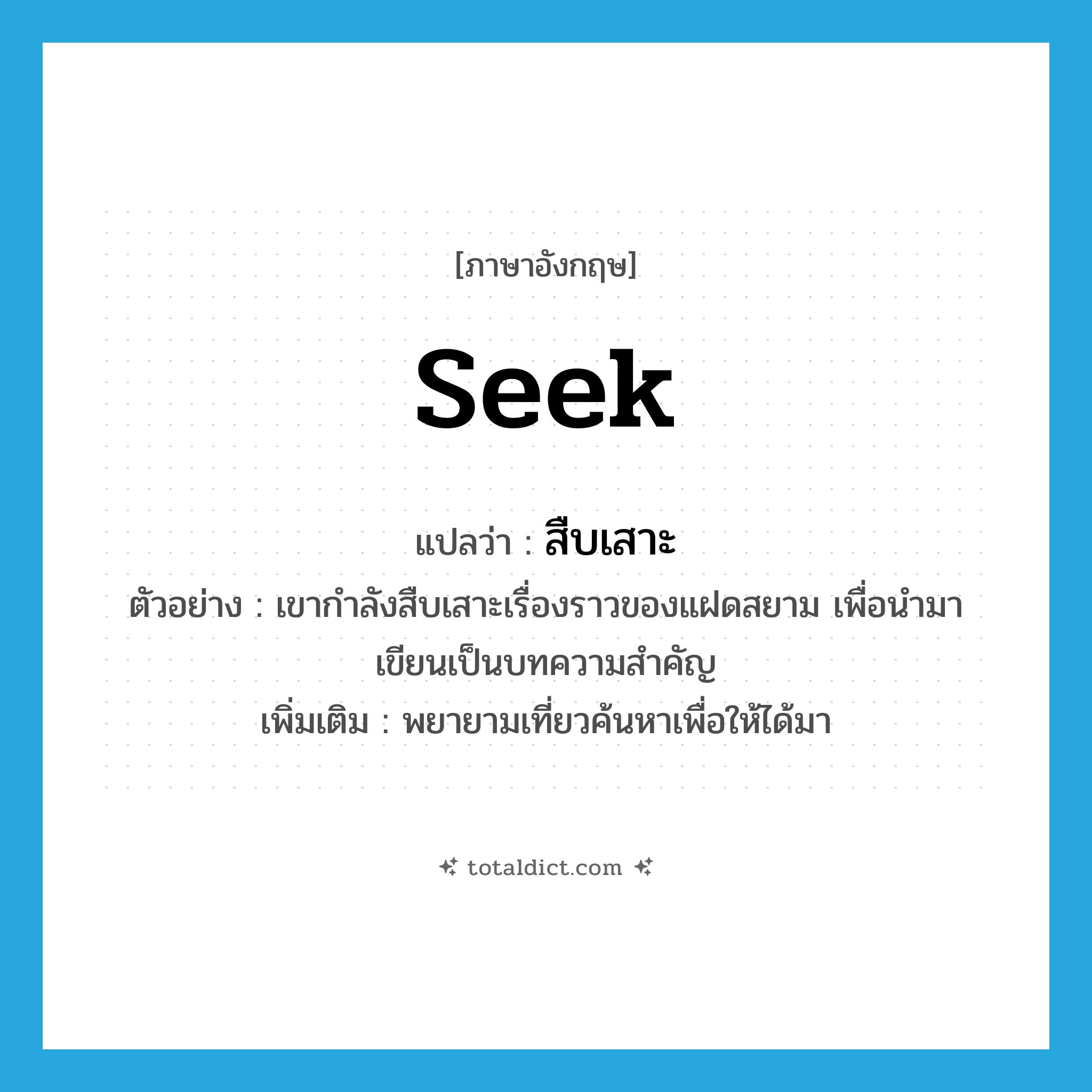 seek แปลว่า?, คำศัพท์ภาษาอังกฤษ seek แปลว่า สืบเสาะ ประเภท V ตัวอย่าง เขากำลังสืบเสาะเรื่องราวของแฝดสยาม เพื่อนำมาเขียนเป็นบทความสำคัญ เพิ่มเติม พยายามเที่ยวค้นหาเพื่อให้ได้มา หมวด V