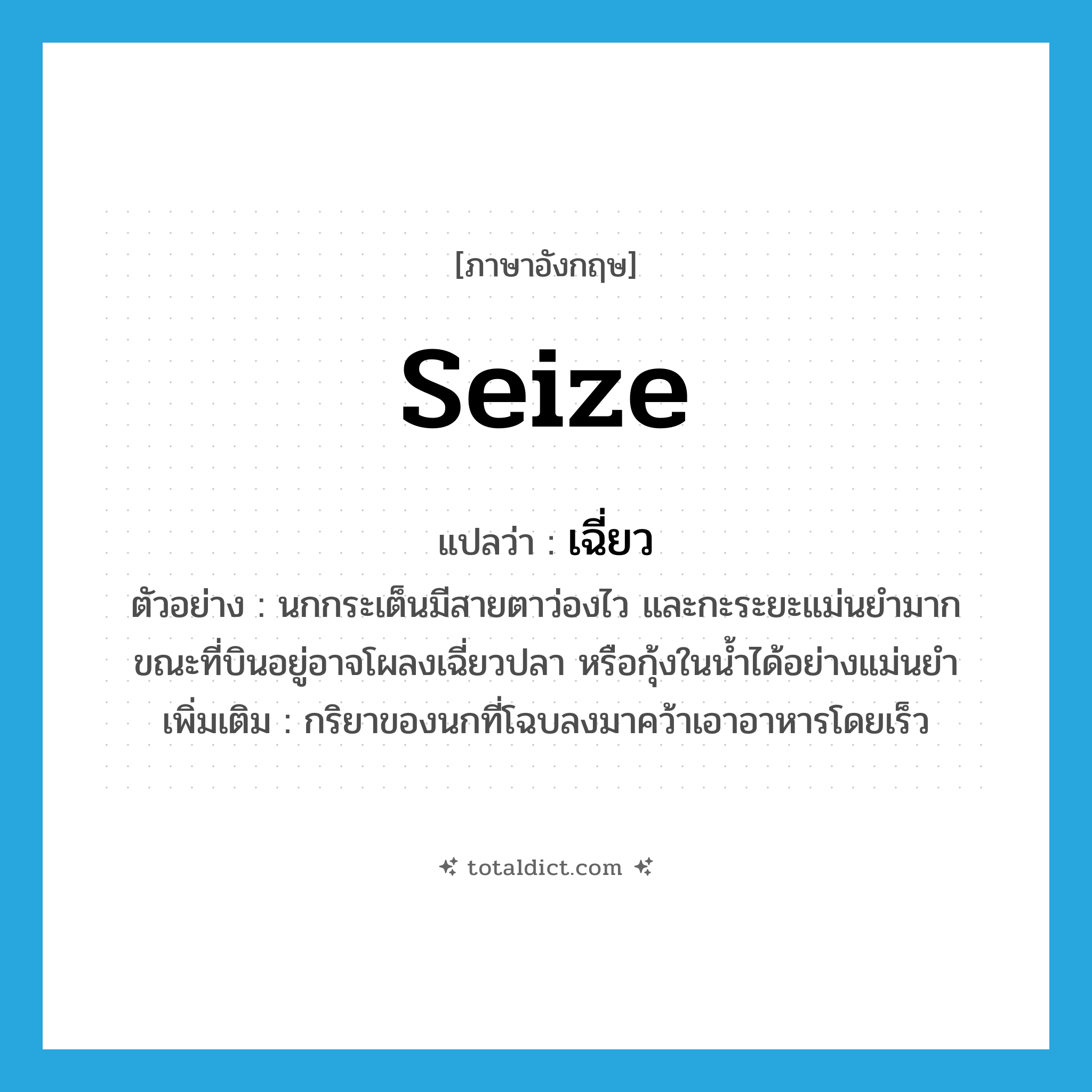 seize แปลว่า?, คำศัพท์ภาษาอังกฤษ seize แปลว่า เฉี่ยว ประเภท V ตัวอย่าง นกกระเต็นมีสายตาว่องไว และกะระยะแม่นยำมาก ขณะที่บินอยู่อาจโผลงเฉี่ยวปลา หรือกุ้งในน้ำได้อย่างแม่นยำ เพิ่มเติม กริยาของนกที่โฉบลงมาคว้าเอาอาหารโดยเร็ว หมวด V