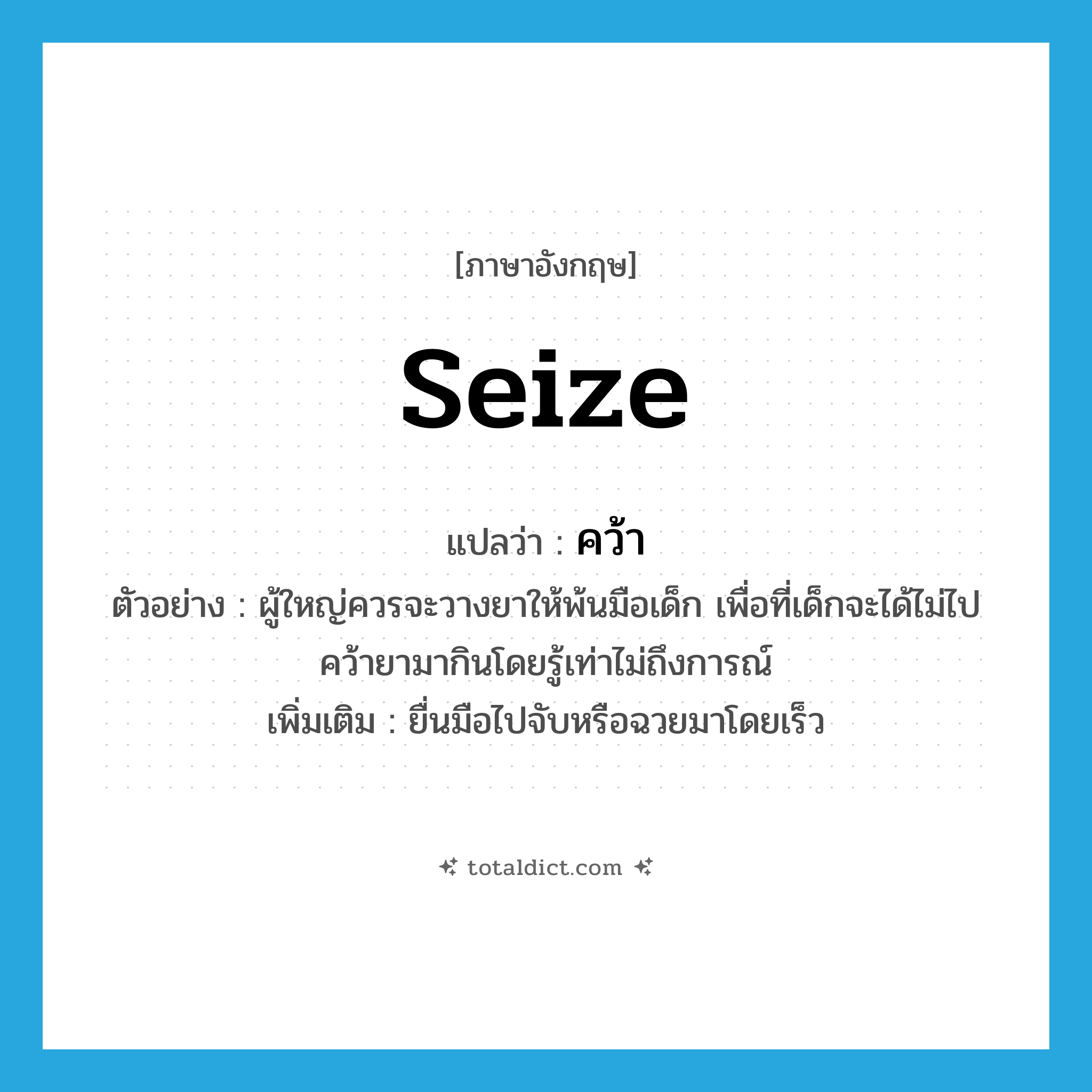 seize แปลว่า?, คำศัพท์ภาษาอังกฤษ seize แปลว่า คว้า ประเภท V ตัวอย่าง ผู้ใหญ่ควรจะวางยาให้พ้นมือเด็ก เพื่อที่เด็กจะได้ไม่ไปคว้ายามากินโดยรู้เท่าไม่ถึงการณ์ เพิ่มเติม ยื่นมือไปจับหรือฉวยมาโดยเร็ว หมวด V